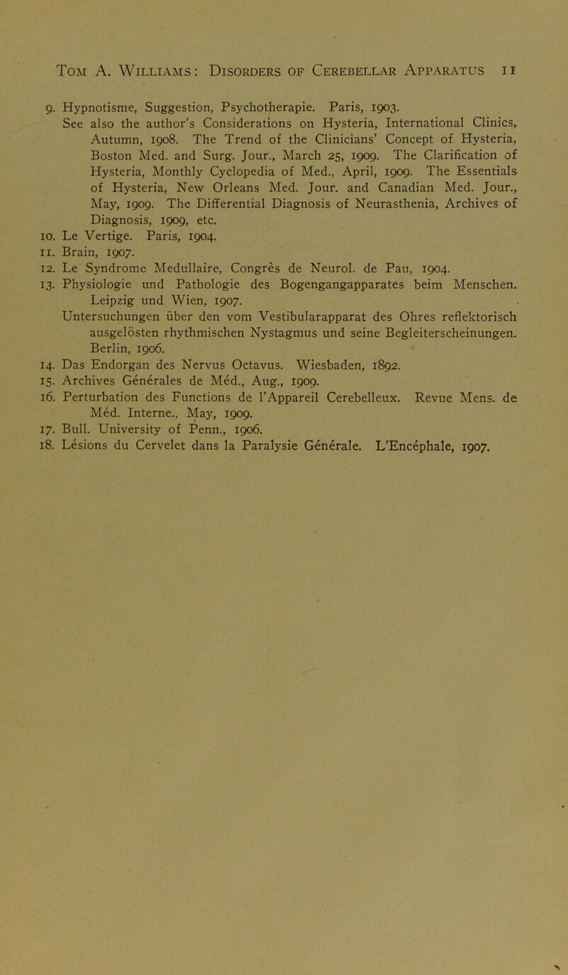 9. Hypnotisme, Suggestion, Psychotherapie. Paris, 1903. See also the author’s Considerations on Hysteria, International Clinics^ Autumn, 1908. The Trend of the Clinicians’ Concept of Hysteria, Boston Med. and Surg. Jour., March 25, 1909. The Clarification of Hysteria, Monthly Cyclopedia of Med., April, 1909. The Essentials of Hysteria, New Orleans Med. Jour, and Canadian Med. Jour., May, 1909. The Differential Diagnosis of Neurasthenia, Archives of Diagnosis, 1909, etc. 10. Le Vertige. Paris, 1904. 11. Brain, 1907. 12. Le Syndrome Medullaire, Congres de Neurol, de Pau, 1904. 13. Physiologie und Pathologie des Bogengangapparates beim Menschen. Leipzig und Wien, 1907. Untersuchungen fiber den vom Vestibularapparat des Ohres reflektorisch ausgelosten rhythmischen Nystagmus und seine Begleiterscheinungen. Berlin, 1906. 14. Das Endorgan des Nervus Octavus. Wiesbaden, 1892. 15. Archives Generales de Med., Aug., 1909. 16. Perturbation des Functions de I’Appareil Cerebelleux. Revue Mens, de Med. Interne., May, 1909. 17. Bull. University of Penn., 1906. 18. Lesions du Cervelet dans la Paralysie Generale. L’Encephale, 1907.