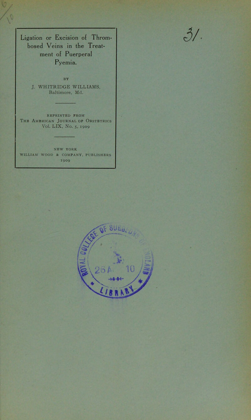 Ligation or Excision of Throm bosed Veins in the Treat- ment of Puerperal Pyemia. BY J. WHITRIDGE WILLIAMS, Baltimore, Md. REPRINTED FROM The American Journal op Obstetrics Vol. LIX, No. s. 1909 NEW YORK WILLIAM WOOD & COMPANY, PUBLISHERS 1909
