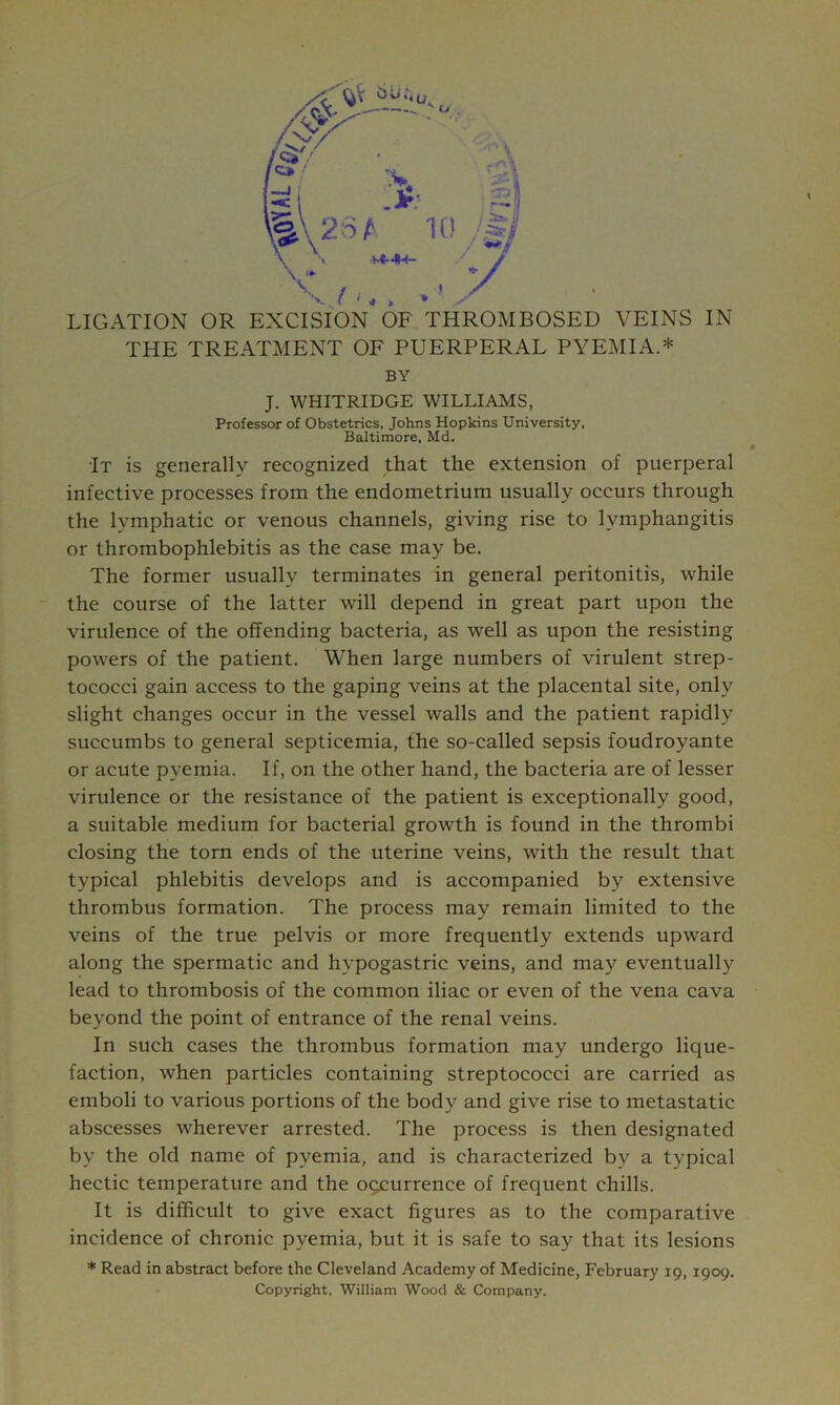 'v / '■ J , » V- LIGATION OR EXCISfON OF THROMBOSED VEINS IN THE TREATMENT OF PUERPERAL PYEMIA.* BY J. WHITRIDGE WILLIAMS, Professor of Obstetrics, Johns Hopkins University. Baltimore, Md. •It is generally recognized that the extension of puerperal infective processes from the endometrium usually occurs through the lymphatic or venous channels, giving rise to lymphangitis or thrombophlebitis as the case may be. The former usually terminates in general peritonitis, while the course of the latter will depend in great part upon the virulence of the offending bacteria, as well as upon the resisting powers of the patient. When large numbers of virulent strep- tococci gain access to the gaping veins at the placental site, only slight changes occur in the vessel walls and the patient rapidly succumbs to general septicemia, the so-called sepsis foudroyante or acute pyemia. If, on the other hand, the bacteria are of lesser virulence or the resistance of the patient is exceptionally good, a suitable medium for bacterial growth is found in the thrombi closing the torn ends of the uterine veins, with the result that typical phlebitis develops and is accompanied by extensive thrombus formation. The process may remain limited to the veins of the true pelvis or more frequently extends upward along the spermatic and hypogastric veins, and may eventually lead to thrombosis of the common iliac or even of the vena cava beyond the point of entrance of the renal veins. In such cases the thrombus formation may undergo lique- faction, when particles containing streptococci are carried as emboli to various portions of the body and give rise to metastatic abscesses wherever arrested. The process is then designated by the old name of pyemia, and is characterized by a typical hectic temperature and the occurrence of frequent chills. It is difficult to give exact figures as to the comparative incidence of chronic pyemia, but it is safe to say that its lesions * Read in abstract before the Cleveland Academy of Medicine, February 19,1909. Copyright, William Wood & Company.