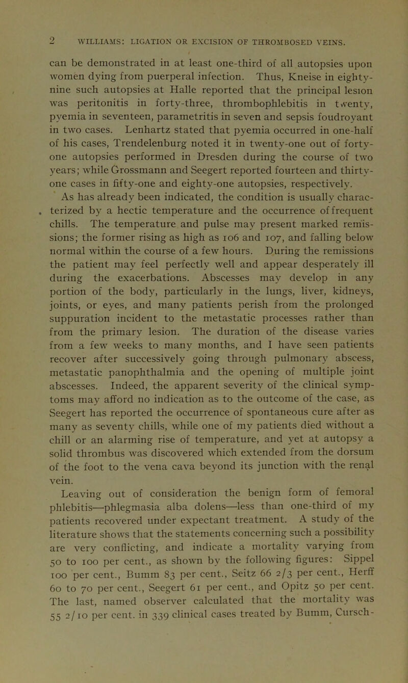can be demonstrated in at least one-third of all autopsies upon women dying from puerperal infection. Thus, Kneise in eighty- nine such autopsies at Halle reported that the principal lesion was peritonitis in forty-three, thrombophlebitis in twenty, pyemia in seventeen, parametritis in seven and sepsis foudroyant in two cases. Lenhartz stated that pyemia occurred in one-half of his cases, Trendelenburg noted it in twenty-one out of forty- one autopsies performed in Dresden during the course of two years; while Grossmann and Seegert reported fourteen and thirty- one cases in fifty-one and eighty-one autopsies, respectively. As has already been indicated, the condition is usually charac- . terized by a hectic temperature and the occurrence of frequent chills. The temperature and pulse may present marked remis- sions; the former rising as high as io6 and 107, and falling below normal within the course of a few hours. During the remissions the patient may feel perfectly well and appear desperately ill during the exacerbations. Abscesses may develop in any portion of the body, particularly in the lungs, liver, kidneys, joints, or eyes, and many patients perish from the prolonged suppuration incident to the metastatic processes rather than from the primary lesion. The duration of the disease varies from a few weeks to many months, and I have seen patients recover after successively going through pulmonary abscess, metastatic panophthalmia and the opening of multiple joint abscesses. Indeed, the apparent severity of the clinical symp- toms may afford no indication as to the outcome of the case, as Seegert has reported the occurrence of spontaneous cure after as many as seventy chills, while one of my patients died without a chill or an alarming rise of temperature, and yet at autopsy a solid thrombus was discovered which extended from the dorsum of the foot to the vena cava beyond its junction with the renal vein. Leaving out of consideration the benign form of femoral phlebitis—phlegmasia alba dolens—less than one-third of my patients recovered under expectant treatment. A study of the literature shows that the statements concerning such a possibility are very conflicting, and indicate a mortality varying from 50 to 100 per cent., as shown by the following figures: Sippel TOO per cent., Bumm 83 per cent., Seitz 66 2/3 per cent., Herff 60 to 70 per cent., Seegert 61 per cent., and Opitz 50 per cent. The last, named observer calculated that the mortality w’as 55 2/10 per cent, in 339 clinical cases treated by Bumm, Cursch-