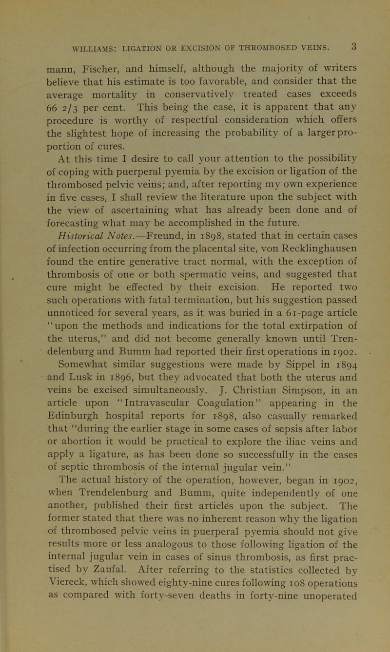 mann, Fischer, and himself, although the majority of writers believe that his estimate is too favorable, and consider that the average mortality in conservatively treated cases exceeds 66 2/3 per cent. This being the case, it is apparent that any procedure is worthy of respectful consideration which offers the slightest hope of increasing the probability of a larger pro- portion of cures. At this time I desire to call your attention to the possibility of coping with puerperal pyemia by the excision or ligation of the thrombosed pelvic veins; and, after reporting my own experience in five cases, I shall review the literature upon the subject with the view of ascertaining what has already been done and of forecasting what may be accomplished in the future. Historical Notes.—Freund, in 1898, stated that in certain cases of infection occurring from the placental site, von Recklinghausen found the entire generative tract normal, with the exception of thrombosis of one or both spermatic veins, and suggested that cure might be effected by their excision. He reported two such operations with fatal termination, but his suggestion passed unnoticed for several years, as it was buried in a 61-page article “upon the methods and indications for the total extirpation of the uterus,” and did not become generally known until Tren- delenburg and Bumm had reported their first operations in 1902. Somewhat similar suggestions were made by Sippel in 1894 and Lusk in 1896, but they advocated that both the uterus and veins be excised simultaneously. J. Christian Simpson, in an article upon “Intravascular Coagulation” appearing in the Edinburgh hospital reports for 1-898, also casually remarked that “during the earlier stage in some cases of sepsis after labor or abortion it would be practical to explore the iliac veins and apply a ligature, as has been done so successfully in the cases of septic thrombosis of the internal jugular vein.” The actual history of the operation, however, began in 1902, when Trendelenburg and Bumm, quite independently of one another, published their first articles upon the subject. The former stated that there was no inherent reason why the ligation of thrombosed pelvic veins in puerperal pyemia should not give results more or less analogous to those following ligation of the internal jugular vein in cases of sinus thrombosis, as first prac- tised by Zaufal. After referring to the statistics collected by Viereck, which showed eighty-nine cures following 108 operations as compared with forty-seven deaths in forty-nine unoperated
