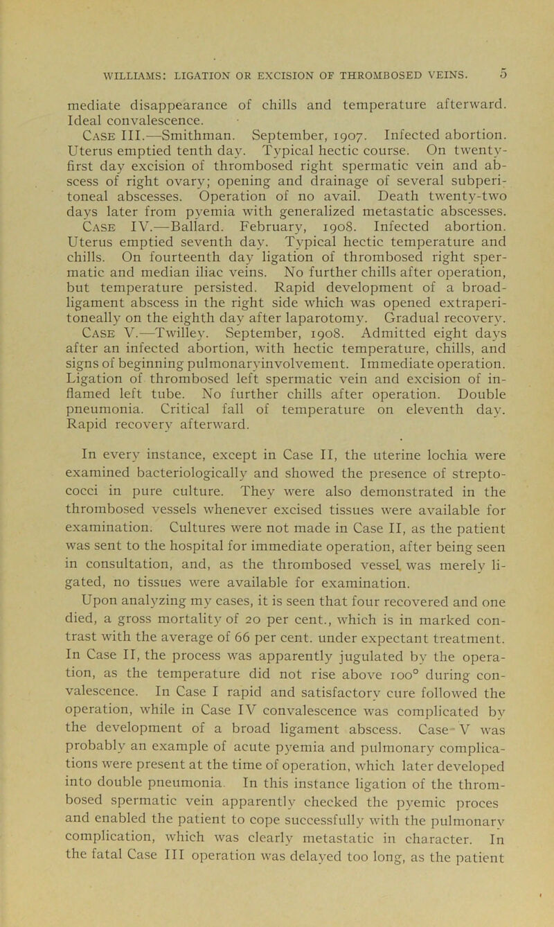 mediate disappearance of chills and temperature afterward. Ideal convalescence. Case III.—Smithman. September, 1907. Infected abortion. Uterus emptied tenth day. Typical hectic course. On twenty- first day excision of thrombosed right spermatic vein and ab- scess of right ovary; opening and drainage of several subperi- toneal abscesses. Operation of no avail. Death twenty-two days later from pyemia with generalized metastatic abscesses. Case IV.—Ballard. February, 1908. Infected abortion. Uterus emptied seventh day. Typical hectic temperature and chills. On fourteenth day ligation of thrombosed right sper- matic and median iliac veins. No further chills after operation, but temperature persisted. Rapid development of a broad- ligament abscess in the right side which was opened extraperi- toneally on the eighth day after laparotomy. Gradual recovery. Case V.—Twilley. September, 1908. Admitted eight days after an infected abortion, with hectic temperature, chills, and signs of beginning pulmonaryinvolvement. Immediate operation. Ligation of thrombosed left spermatic vein and excision of in- flamed left tube. No further chills after operation. Double pneumonia. Critical fall of temperature on eleventh day. Rapid recovery afterward. In every instance, except in Case II, the uterine lochia were examined bacteriologically and showed the presence of strepto- cocci in pure culture. They were also demonstrated in the thrombosed vessels whenever excised tissues were available for examination. Cultures were not made in Case II, as the patient was sent to the hospital for immediate operation, after being seen in consultation, and, as the thrombosed vessel, was merely li- gated, no tissues were available for examination. Upon analyzing my cases, it is seen that four recovered and one died, a gross mortality of 20 per cent., which is in marked con- trast with the average of 66 per cent, under expectant treatment. In Case II, the process was apparently jugulated by the opera- tion, as the temperature did not rise above 100° during con- valescence. In Case I rapid and satisfactory cure followed the operation, while in Case IV convalescence was complicated bv the development of a broad ligament abscess. Case ■ V was probably an example of acute pyemia and pulmonary complica- tions were present at the time of operation, which later developed into double pneumonia. In this instance ligation of the throm- bosed spermatic vein apparently checked the pyemic proces and enabled the patient to cope successfully with the pulmonary complication, which was clearly metastatic in character. In the fatal Case III operation was delayed too long, as the patient