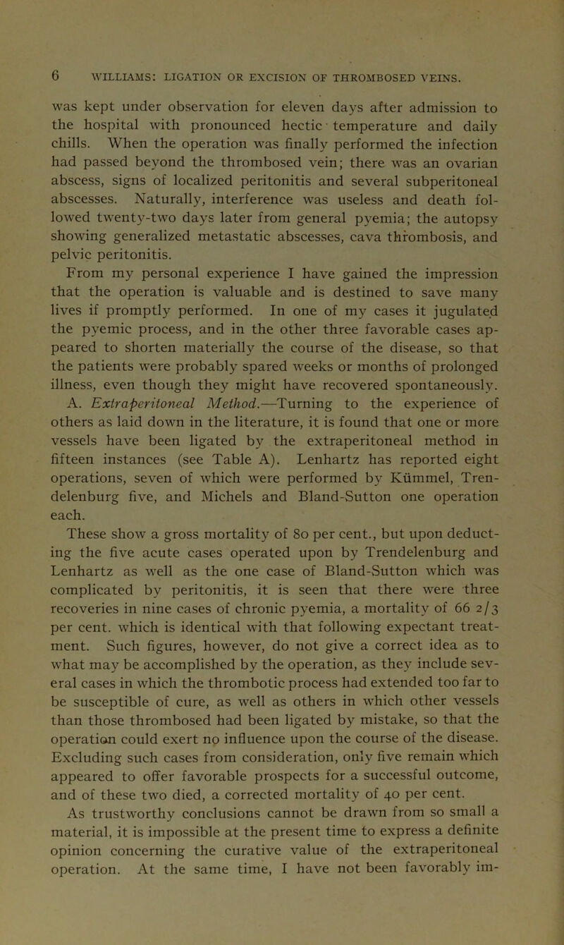 was kept under observation for eleven days after admission to the hospital with pronounced hectic ■ temperature and daily chills. When the operation was finally performed the infection had passed beyond the thrombosed vein; there was an ovarian abscess, signs of localized peritonitis and several subperitoneal abscesses. Naturally, interference was useless and death fol- lowed twenty-two days later from general pyemia; the autopsy showing generalized metastatic absces.ses, cava thrombosis, and pelvic peritonitis. From my personal experience I have gained the impression that the operation is valuable and is destined to save many lives if promptly performed. In one of my cases it jugulated the pyemic process, and in the other three favorable cases ap- peared to shorten materially the course of the disease, so that the patients were probably spared weeks or months of prolonged illness, even though they might have recovered spontaneously. A. Extra peritoneal Method.—Turning to the experience of others as laid down in the literature, it is found that one or more vessels have been ligated by the extraperitoneal method in fifteen instances (see Table A). Lenhartz has reported eight operations, seven of which were performed by Kiimmel, Tren- delenburg five, and Michels and Bland-Sutton one operation each. These show a gross mortality of 8o per cent., but upon deduct- ing the five acute cases operated upon by Trendelenburg and Lenhartz as well as the one case of Bland-Sutton which was complicated by peritonitis, it is seen that there were three recoveries in nine cases of chronic pyemia, a mortality of 66 2/3 per cent, which is identical with that following expectant treat- ment. Such figures, however, do not give a correct idea as to what may be accomplished by the operation, as they include sev- eral cases in which the thrombotic process had extended too far to be susceptible of cure, as well as others in which other vessels than those thrombosed had been ligated by mistake, so that the operation could exert no influence upon the course of the disease. Excluding such cases from consideration, only five remain which appeared to offer favorable prospects for a successful outcome, and of these two died, a corrected mortality of 40 per cent. As trustworthy conclusions cannot be drawn from so small a material, it is impossible at the present time to express a definite opinion concerning the curative value of the extraperitoneal operation. At the same time, I have not been favorably im-