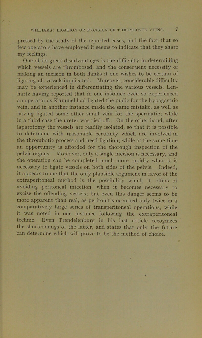 pressed by the study of the reported cases, and the fact that so few operators have employed it seems to indicate that they share my feelings. One of its great disadvantages is the difficulty in determining which vessels are thrombosed, and the consequent necessity of making an incision in both flanks if one wishes to be certain of ligating all vessels implicated. Moreover, considerable difficulty may be experienced in differentiating the various vessels, Len- hartz having reported that in one instance even so experienced an operator as Kiimmel had ligated the pudic for the hypogastric vein, and in another instance made the same mistake, as well as having ligated some other small vein for the spermatic; while in a third case the ureter was tied off. On the other hand, after laparotomy the vessels are readily isolated, so that it is possible to determine with reasonable certainty which are involved in the thrombotic process and need ligation; while at the same time an opportunity is afforded for the thorough inspection of the pelvic organs. Moreover, only a single incision is necessary, and the operation can be completed much more rapidly when it is necessary to ligate vessels on both sides of the pelvis. Indeed, it appears to me that the only plausible argument in favor of the extraperitoneal method is the possibility which it offers of avoiding peritoneal infection, when it becomes necessary to excise the offending vessels; but even this danger seems to be more apparent than real, as peritonitis occurred only twice in a comparatively large series of transperitoneal operations, while it was noted in one instance following the extraperitoneal technic. Even Trendelenburg in his last article recognizes the shortcomings of the latter, and states that only the future can determine which will prove to be the method of choice.