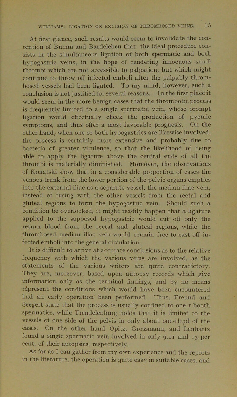At first glance, such results would seem to invalidate the con- tention of Bumm and Bardeleben that the ideal procedure con- sists in the simultaneous ligation of both spermatic and both hypogastric veins, in the hope of rendering innocuous small thrombi which are not accessible to palpation, but which might continue to throw off infected emboli after the palpably throm- bosed vessels had been ligated. To my mind, however, such a conclusion is not justified for several reasons. In the first place it would seem in the more benign cases that the thrombotic process is frequently limited to a single spermatic vein, whose prompt ligation would effectually check the production of pyemic symptoms, and thus offer a most favorable prognosis. On the other hand, when one or both hypogastrics are likewise involved, the process is certainly more extensive and probably due to bacteria of greater virulence, so that the likelihood of being able to apply the ligature above the central ends of all the thrombi is materially diminished. Moreover, the observations of Konatski show that in a considerable proportion of cases the venous trunk from the lower portion of the pelvic organs empties into the external iliac as a separate vessel, the median iliac vein, instead of fusing with the other vessels from the rectal and gluteal regions to form the hypogastric vein. Should such a condition be overlooked, it might readily happen that a ligature applied to the supposed hypogastric would cut off only the return blood from the rectal and gluteal regions, while the thrombosed median iliac vein would remain free to cast off in- fected emboli into the general circulation. It is difficult to arrive at accurate conclusions as to the relative frequency with which the various veins are involved, as the statements of the various writers are quite contradictory. They are, moreover, based upon autopsy records which give information only as the terminal findings, and by no means represent the conditions which would have been encountered had an early operation been performed. Thus, Freund and Seegert state that the process is usually confined to one r booth spermatics, while Trendelenburg holds that it is limited to the vessels of one side of the pelvis in only about one-third of the cases. On the other hand Opitz, Grossmann, and Lenhartz found a single spermatic vein involved in only 9.11 and 13 per cent, of their autopsies, respectively. As far as I can gather from my own experience and the reports in the literature, the operation is quite easy in suitable cases, and