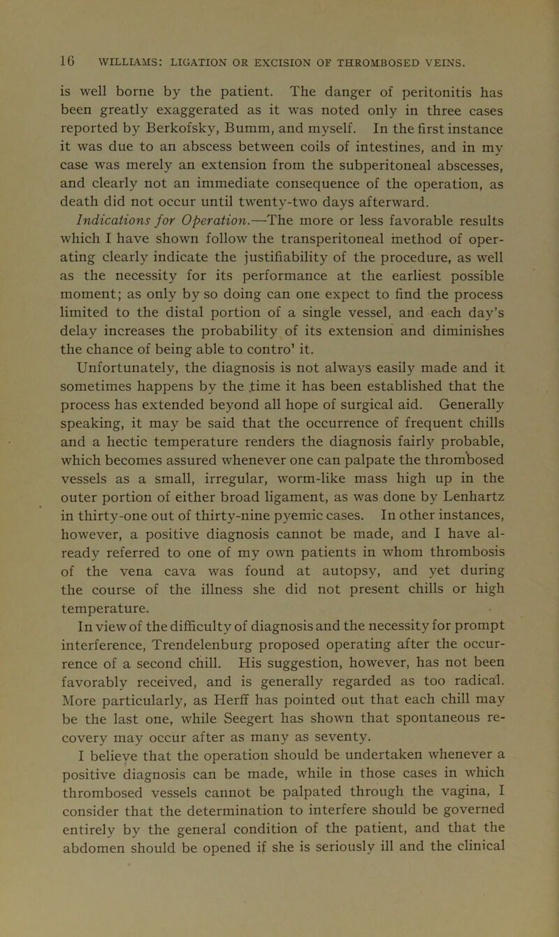 is well borne by the patient. The danger of peritonitis has been greatly exaggerated as it was noted only in three cases reported by Berkofsky, Bumm, and myself. In the first instance it was due to an abscess between coils of intestines, and in my case was merely an extension from the subperitoneal abscesses, and clearly not an immediate consequence of the operation, as death did not occur until twenty-two days afterward. Indications for Operation.—The more or less favorable results which I have shown follow the transperitoneal method of oper- ating clearly indicate the justifiability of the procedure, as well as the necessity for its performance at the earliest possible moment; as only by so doing can one expect to find the process limited to the distal portion of a single vessel, and each day’s delay increases the probability of its extension and diminishes the chance of being able to contro’ it. Unfortunately, the diagnosis is not always easily made and it sometimes happens by the .time it has been established that the process has extended beyond all hope of surgical aid. Generally speaking, it may be said that the occurrence of frequent chills and a hectic temperature renders the diagnosis fairly probable, which becomes assured whenever one can palpate the thrombosed vessels as a small, irregular, worm-like mass high up in the outer portion of either broad ligament, as was done by Lenhartz in thirty-one out of thirty-nine pyemic cases. In other instances, however, a positive diagnosis cannot be made, and I have al- ready referred to one of my own patients in whom thrombosis of the vena cava was found at autopsy, and yet during the course of the illness she did not present chills or high temperature. In view of the difficulty of diagnosis and the necessity for prompt interference, Trendelenburg proposed operating after the occur- rence of a second chill. His suggestion, however, has not been favorably received, and is generally regarded as too radical. More particularly, as Herff has pointed out that each chill may be the last one, while Seegert has shown that spontaneous re- covery may occur after as many as seventy. I believe that the operation should be undertaken whenever a positive diagnosis can be made, while in those cases in which thrombosed vessels cannot be palpated through the vagina, I consider that the determination to interfere should be governed entirely by the general condition of the patient, and that the abdomen should be opened if she is seriously ill and the clinical