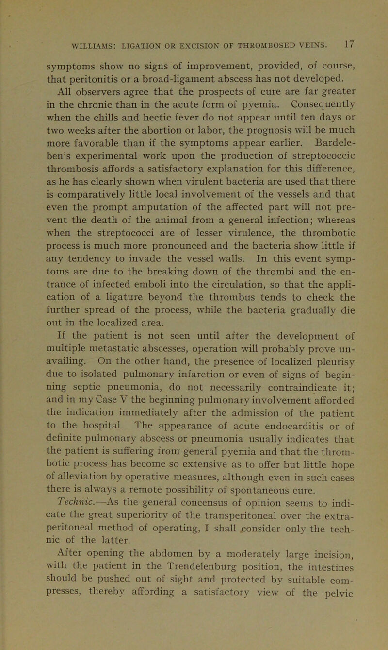 symptoms show no signs of improvement, provided, of course, that peritonitis or a broad-ligament abscess has not developed. All observers agree that the prospects of cure are far greater in the chronic than in the acute form of pyemia. Consequently when the chills and hectic fever do not appear until ten days or two weeks after the abortion or labor, the prognosis will be much more favorable than if the symptoms appear earlier. Bardele- ben’s experimental work upon the production of streptococcic thrombosis affords a satisfactory explanation for this difference, as he has clearly shown when virulent bacteria are used that there is comparatively little local involvement of the vessels and that even the prompt amputation of the affected part will not pre- vent the death of the animal from a general infection; whereas when the streptococci are of lesser virulence, the thrombotic process is much more pronounced and the bacteria show little if any tendency to invade the vessel walls. In this event symp- toms are due to the breaking down of the thrombi and the en- trance of infected emboli into the circulation, so that the appli- cation of a ligature beyond the thrombus tends to check the further spread of the process, while the bacteria gradually die out in the localized area. If the patient is not seen until after the development of multiple metastatic abscesses, operation will probably prove un- availing. On the other hand, the presence of localized pleurisy due to isolated pulmonary infarction or even of signs of begin- ning septic pneumonia, do not necessarily contraindicate it; and in my Case V the beginning pulmonary involvement afforded the indication immediately after the admission of the patient to the hospital. The appearance of acute endocarditis or of definite pulmonary abscess or pneumonia usually indicates that the patient is suffering from general pyemia and that the throm- botic process has become so extensive as to offer but little hope of alleviation by operative measures, although even in such cases there is always a remote possibility of spontaneous cure. Technic.—As the general concensus of opinion seems to indi- cate the great superiority of the transperitoneal over the extra- peritoneal method of operating, I shall .consider only the tech- nic of the latter. After opening the abdomen by a moderately large incision, with the patient in the Trendelenburg position, the intestines should be pushed out of sight and protected by suitable com- presses, thereby affording a satisfactory view of the pelvic