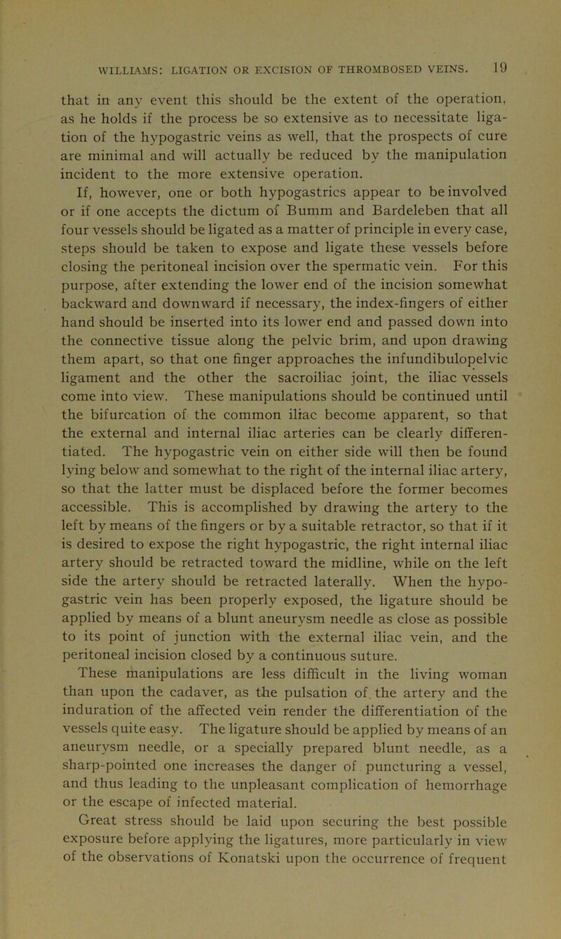 that in any event this should be the extent of the operation, as he holds if the process be so extensive as to necessitate liga- tion of the hypogastric veins as well, that the prospects of cure are minimal and will actually be reduced by the manipulation incident to the more extensive operation. If, however, one or both hypogastrics appear to be involved or if one accepts the dictum of Bumm and Bardeleben that all four vessels should be ligated as a matter of principle in every case, steps should be taken to expose and ligate these vessels before closing the peritoneal incision over the spermatic vein. For this purpose, after extending the lower end of the incision somewhat backward and downward if necessary, the index-fingers of either hand should be inserted into its lower end and passed down into the connective tissue along the pelvic brim, and upon drawing them apart, so that one finger approaches the infundibulopelvic ligament and the other the sacroiliac joint, the iliac vessels come into view. These manipulations should be continued until the bifurcation of the common iliac become apparent, so that the external and internal iliac arteries can be clearly differen- tiated. The hypogastric vein on either side will then be found lying below and somewhat to the right of the internal iliac artery, so that the latter must be displaced before the former becomes accessible. This is accomplished by drawing the artery to the left by means of the fingers or by a suitable retractor, so that if it is desired to expose the right hypogastric, the right internal iliac artery should be retracted toward the midline, while on the left side the artery should be retracted laterally. When the hypo- gastric vein has been properly exposed, the ligature should be applied by means of a blunt aneurysm needle as close as possible to its point of junction with the external iliac vein, and the peritoneal incision closed by a continuous suture. These ihanipulations are less difficult in the living woman than upon the cadaver, as the pulsation of, the artery and the induration of the affected vein render the differentiation of the vessels quite easy. The ligature should be applied by means of an aneurysm needle, or a specially prepared blunt needle, as a sharp-pointed one increases the danger of puncturing a vessel, and thus leading to the unpleasant complication of hemorrhage or the escape of infected material. Great stress should be laid upon securing the best possible exposure before applying the ligatures, more particularly in view of the observations of Konatski upon the occurrence of frequent