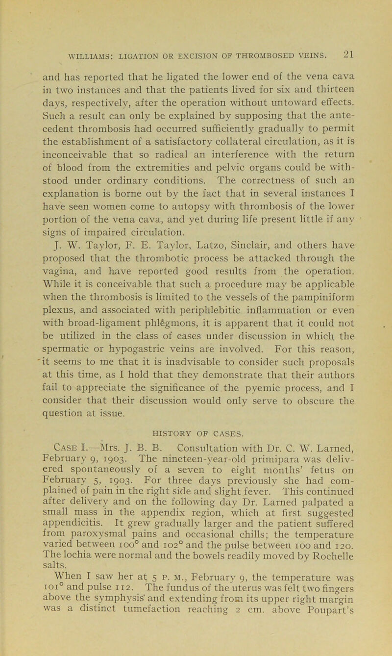 and has reported that he ligated the lower end of the vena cava in two instances and that the patients lived for six and thirteen days, respectively, after the operation without untoward effects. Such a result can only be explained by supposing that the ante- cedent thrombosis had occurred sufficiently gradually to permit the establishment of a satisfactory collateral circulation, as it is inconceivable that so radical an interference with the return of blood from the extremities and pelvic organs could be with- stood under ordinary conditions. The correctness of such an explanation is borne out by the fact that in several instances I have seen women come to autopsy with thrombosis of the lower portion of the vena cava, and yet during life present little if any signs of impaired circulation. J. W. Taylor, F. E. Taylor, Latzo, Sinclair, and others have proposed that the thrombotic process be attacked through the vagina, and have reported good results from the operation. While it is conceivable that such a procedure may be applicable when the thrombosis is limited to the vessels of the pampiniform plexus, and associated with periphlebitic inflammation or even with broad-ligament phlegmons, it is apparent that it could not be utilized in the class of cases under discussion in which the spermatic or hypogastric veins are involved. For this reason, 'it seems to me that it is inadvisable to consider such proposals at this time, as I hold that they demonstrate that their authors fail to appreciate the significance of the pyemic process, and I consider that their discussion would only serve to obscure the question at issue. HISTORY OF CASES. Case I.—IMrs. J. B. B. Consultation with Dr. C. W. Lamed, February 9, 1903. The nineteen-year-old primipara was deliv- ered spontaneously of a seven to eight months’ fetus on February 5, 1903. For three days previously she had com- plained of pain in the right side and slight fever. This continued after delivery and on the following day Dr. Lamed palpated a small mass in the appendix region, which at first suggested appendicitis. It grew gradually larger and the patient suffered from paroxysmal pains and oecasional chills; the temperature varied between 100° and 102° and the pulse between 100 and 120. The lochia were normal and the bowels readily moved by Rochelle salts. When I saw her at 5 p. m., February 9, the temperature was 101° and pulse 112. The fundus of the uterus was felt two fingers above the symphysis’ and extending from its upper right margin was a distinct tumefaction reaching 2 cm. above Poupart’s