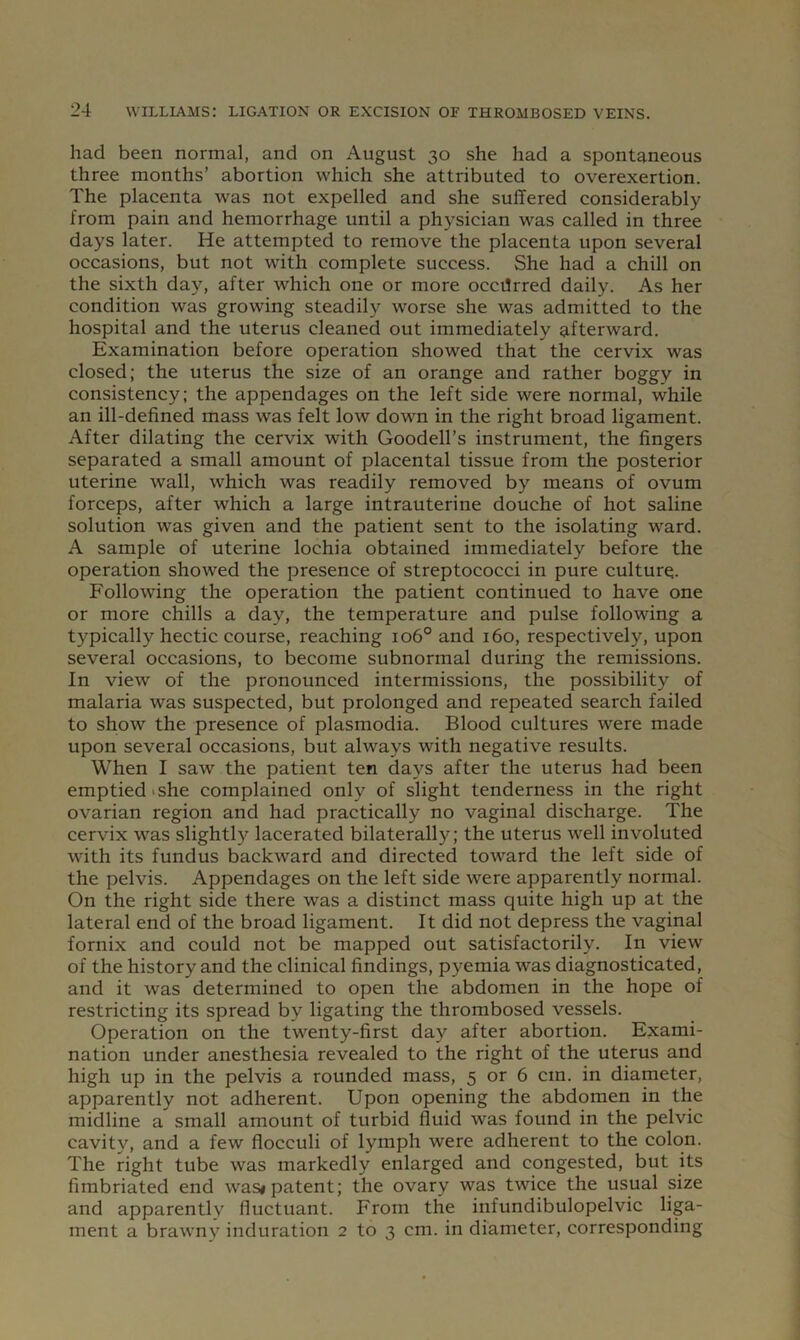 had been normal, and on August 30 she had a spontaneous three months’ abortion which she attributed to overexertion. The placenta was not expelled and she suffered considerably from pain and hemorrhage until a physician was called in three days later. He attempted to remove the placenta upon several occasions, but not with complete success. She had a chill on the sixth day, after which one or more occilrred daily. As her condition was growing steadily worse she was admitted to the hospital and the uterus cleaned out immediately afterward. Examination before operation showed that the cervix was closed; the uterus the size of an orange and rather boggy in consistency: the appendages on the left side were normal, while an ill-defined mass was felt low down in the right broad ligament. After dilating the cervix with Goodell’s instrument, the fingers separated a small amount of placental tissue from the posterior uterine wall, which was readily removed by means of ovum forceps, after which a large intrauterine douche of hot saline solution was given and the patient sent to the isolating ward. A sample of uterine lochia obtained immediately before the operation showed the presence of streptococci in pure culture. Following the operation the patient continued to have one or more chills a day, the temperature and pulse following a typically hectic course, reaching 106° and 160, respectively, upon several occasions, to become subnormal during the remissions. In view of the pronounced intermissions, the possibility of malaria was suspected, but prolonged and repeated search failed to show the presence of plasmodia. Blood cultures were made upon several occasions, but always with negative results. When I saw the patient ten days after the uterus had been emptied I she complained only of slight tenderness in the right ovarian region and had practically no vaginal discharge. The cervix was slightly lacerated bilaterally; the uterus well involuted with its fundus backward and directed toward the left side of the pelvis. Appendages on the left side were apparently normal. On the right side there was a distinct mass quite high up at the lateral end of the broad ligament. It did not depress the vaginal fornix and could not be mapped out satisfactorily. In view of the history and the clinical findings, pyemia was diagnosticated, and it was determined to open the abdomen in the hope of restricting its spread by ligating the thrombosed vessels. Operation on the twenty-first day after abortion. Exami- nation under anesthesia revealed to the right of the uterus and high up in the pelvis a rounded mass, 5 or 6 cm. in diameter, apparently not adherent. Upon opening the abdomen in the midline a small amount of turbid fluid was found in the pelvic cavity, and a few flocculi of lymph were adherent to the colon. The right tube was markedly enlarged and congested, but its fimbriated end was* patent; the ovary was twice the usual size and apparently fluctuant. From the infundibulopelvic liga- ment a brawny induration 2 to 3 cm. in diameter, corresponding