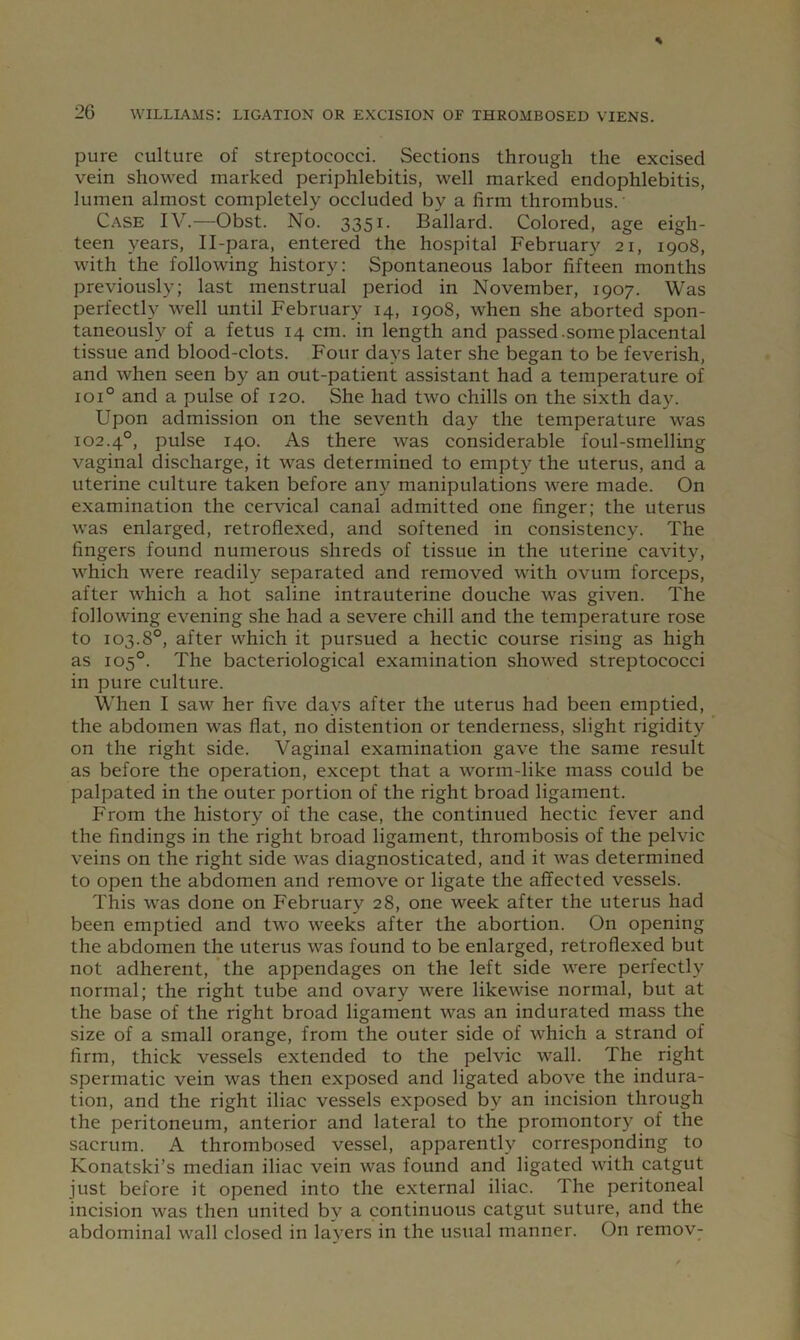 pure culture of streptococci. Sections through the excised vein showed marked periphlebitis, well marked endophlebitis, lumen almost completely occluded by a firm thrombus. Case IV.—Obst. No. 3351. Ballard. Colored, age eigh- teen years, Il-para, entered the hospital February 21, 1908, with the following history: Spontaneous labor fifteen months previously; last menstrual period in November, 1907. Was perfectly well until February 14, 1908, when she aborted spon- taneously of a fetus 14 cm. in length and passed.some placental tissue and blood-clots. Four days later she began to be feverish, and when seen by an out-patient assistant had a temperature of 101° and a pulse of 120. She had two chills on the sixth day. Upon admission on the seventh day the temperature was 102.4°, pulse 140. As there was con.siderable foul-smelling vaginal discharge, it was determined to empty the uterus, and a uterine culture taken before any manipulations were made. On examination the cervical canal admitted one finger; the uterus was enlarged, retroflexed, and softened in consistency. The fingers found numerous shreds of tissue in the uterine cavity, which were readily separated and removed with ovum forceps, after which a hot saline intrauterine douche was given. The following evening she had a severe chill and the temperature rose to 103.8°, after which it pursued a hectic course rising as high as 105°. The bacteriological examination showed streptococci in pure culture. When I saw her five days after the uterus had been emptied, the abdomen was flat, no distention or tenderness, slight rigidity on the right side. Vaginal examination gave the same result as before the operation, except that a worm-like mass could be palpated in the outer portion of the right broad ligament. From the history of the case, the continued hectic fever and the findings in the right broad ligament, thrombosis of the pelvic veins on the right side was diagnosticated, and it was determined to open the abdomen and remove or ligate the affected vessels. This was done on February 28, one week after the uterus had been emptied and two weeks after the abortion. On opening the abdomen the uterus was found to be enlarged, retroflexed but not adherent, the appendages on the left side were perfectly normal; the right tube and ovary were likewise normal, but at the base of the right broad ligament was an indurated mass the size of a small orange, from the outer side of which a strand of firm, thick vessels extended to the pelvic wall. The right spermatic vein was then exposed and ligated above the indura- tion, and the right iliac vessels exposed by an incision through the peritoneum, anterior and lateral to the promontory of the sacrum. A thrombosed vessel, apparently corresponding to Konatski’s median iliac vein was found and ligated with catgut just before it opened into the external iliac. The peritoneal incision was then united by a continuous catgut suture, and the abdominal wall closed in layers in the usual manner. On remov-