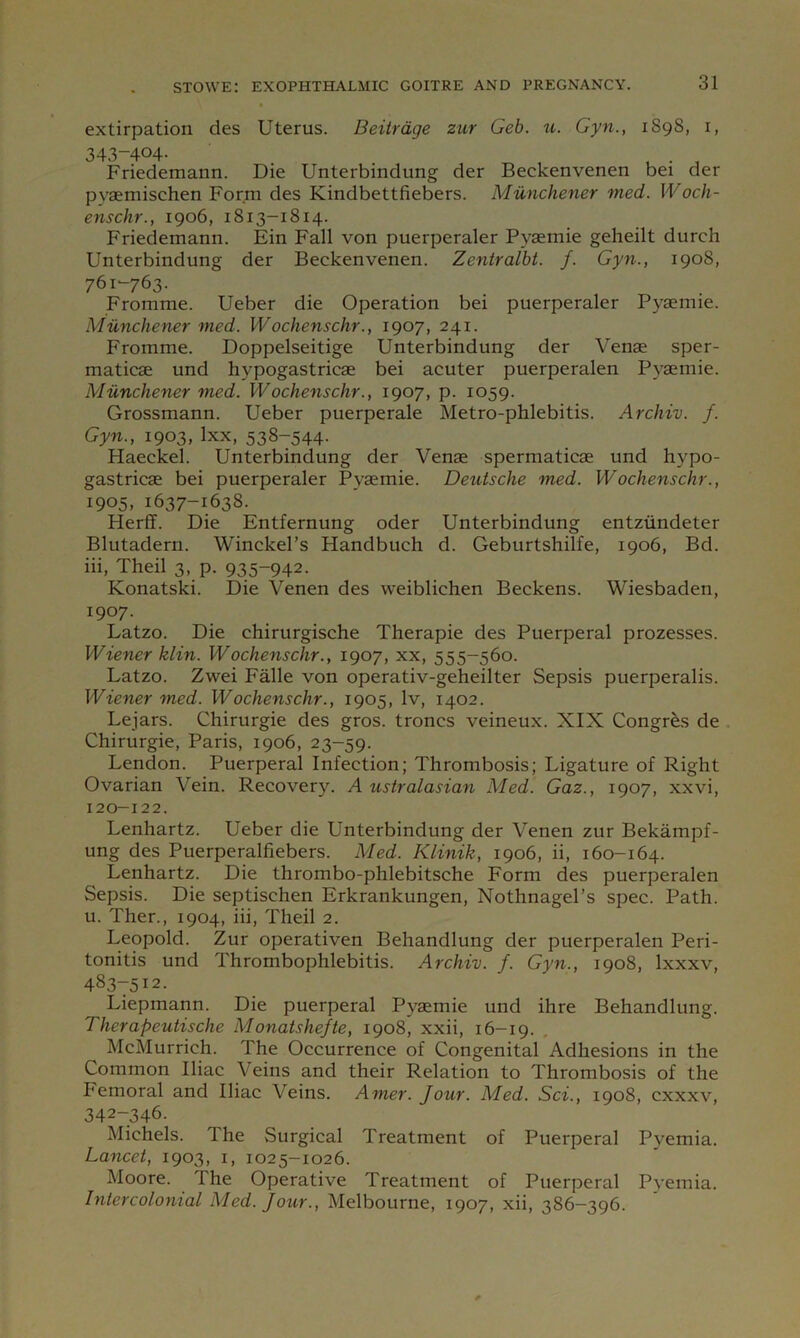 extirpation des Uterus. Beiirdge zur Geb. ti. Gyn., 189S, i, 343-404. _ Friedemann. Die Unterbindung der Beckenvenen bei der pyaemischen Form des Kindbettfiebers. Munchener med. Woch- enschr., 1906, 1813-1814. Friedemann. Ein Fall von puerperaler Pyaemie geheilt durch Unterbindung der Beckenvenen. Zentralbi. f. Gyn., 1908, 761-763. Fromme. Ueber die Operation bei puerperaler Pyaemie. Munchener med. Wochenschr., 1907, 241. Fromme. Doppelseitige Unterbindung der Venae sper- maticae und hypogastricae bei acuter puerperalen Pyaemie. Munchener med. Wochenschr., 1907, p. 1059. Grossmann. Ueber puerperale Metro-phlebitis. Archiv. f. Gyn., 1903, Ixx, 538-544. Haeckel. Unterbindung der Venae spermaticae und hypo- gastricae bei puerperaler Pyaemie. DetUsche med. Wochenschr., 1905. 1637-1638. Herff. Die Entfernung oder Unterbindung entziindeter Blutadern. Winckel’s Handbuch d. Geburtshilfe, 1906, Bd. hi, Theil 3, p. 935-942. Konatski. Die Venen des weiblichen Beckens. Wiesbaden, 1907. Latzo. Die chirurgische Therapie des Puerperal prozesses. Wiener klin. Wochenschr., 1907, xx, 555-560. Latzo. Zwei Falle von operativ-geheilter Sepsis puerperalis. Wiener med. Wochenschr., 1905, Iv, 1402. Lejars. Chirurgie des gros. troncs veineux. XIX Congres de Chirurgie, Paris, 1906, 23-59. Lendon. Puerperal Infection; Thrombosis; Ligature of Right Ovarian Vein. Recovery. A ustralasian Med. Gaz., 1907, xxvi, 120-122. Lenhartz. Ueber die Unterbindung der Venen zur Bekampf- ung des Puerperalfiebers. Med. Klinik, 1906, ii, 160-164. Lenhartz. Die thrombo-phlebitsche Form des puerperalen Sepsis. Die septischen Erkrankungen, Nothnagel’s spec. Path, u. Ther., 1904, iii, Theil 2. Leopold. Zur operativen Behandlung der puerperalen Peri- tonitis und Thrombophlebitis. Archiv. f. Gyn., 1908, Ixxxv, 483-512. Liepmann. Die puerperal Pyaemie und ihre Behandlung. Therapeutische Monatshefte, 1908, xxii, 16—19. McMurrich. The Occurrence of Congenital Adhesions in the Common Iliac Veins and their Relation to Thrombosis of the hemoral and Iliac Veins. Amer. Jour. Med. Sci., 1908, cxxxv, 342-346. Michels. The Surgical Treatment of Puerperal Pyemia. Lancet, 1903, i, 1025-1026. Moore. The Operative Treatment of Puerperal Pvemia. Intercolonial Med. Jour., Melbourne, 1907, xii, 386-396.