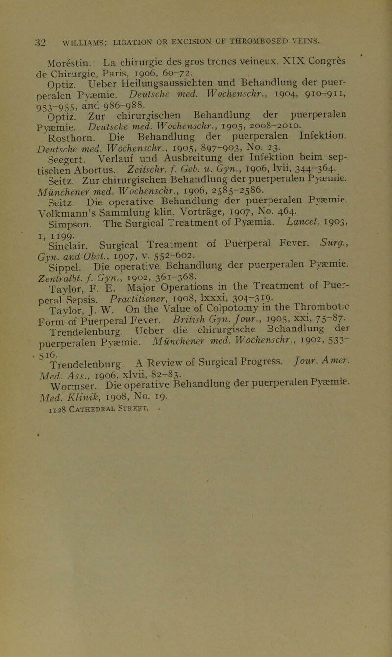 Morestin.- La chirurgie cles gros troncs veineux. XIX Congrfes de Chirurgie, Paris, 1906, 60-72. Optiz. Ueber Heilungsaussichten und Behandlung der puer- peralen Pysemie. Deutsche med. Wochenschr., 1904, 910-7911, 953-955, and 986-988. bptiz. Zur chirurgischen Behandlung der puerperalen Pysemie. Deutsche med. Wochenschr., 1905, 2008-2010. Rosthorn. Die Behandlung der puerperalen Infektion. Deutsche med. Wochenschr., 1905.,897-903, No. 23. Seegert. Verlauf und Ausbreitung der Infektion beim sep- tischen Abortus. Zeitschr. f. Geb. u. Gyn., 1906, Ivii, 344-364. Seitz. Zur chirurgischen Behandlung der puerperalen Pysemie. Miinchener med. Wochenschr., 1906, 2585-2586. Seitz. Die operative Behandlung der puerperalen Pysemie. Volkmann’s Sammlung klin. Vortrage, 1907, No. 464. Simpson. The Surgical Treatment of Pysemia. Lancet, 1903, i> 1199- , .r- O Sinclair. Surgical Treatment of Puerperal Fever. Surg., Gyn. and Obst., 1907, v. 552-602. Sippel. Die operative Behandlung der puerperalen Pysemie. Zentralbt. f. Gyn., 1902, 361-368. Taylor,'F. E. Major Operations in the Treatment of Puer- perarSepsis. Practitioner, 190S, \xxxi, 304.-319. Taylor, J. W. On the Value of Colpotomy in the Thrombotic Form of Puerperal Fever. British Gyn. J our., 1905, xxi, 75-87. Trendelenburg. Ueber die chirurgische Behandlung der puerperalen Pysemie. Miinchener med. Wochenschr., 1902, 533- ^Trendelenburg. A Review of Surgical Progress. Jour. Amer. Med. 1906, xlvii, 82-83. „ , 1 • Wormser. Die operative Behandlung der puerperalen Pysemie. Med. KHnik, 1908, No. 19. 1128 Cathedral Street. .