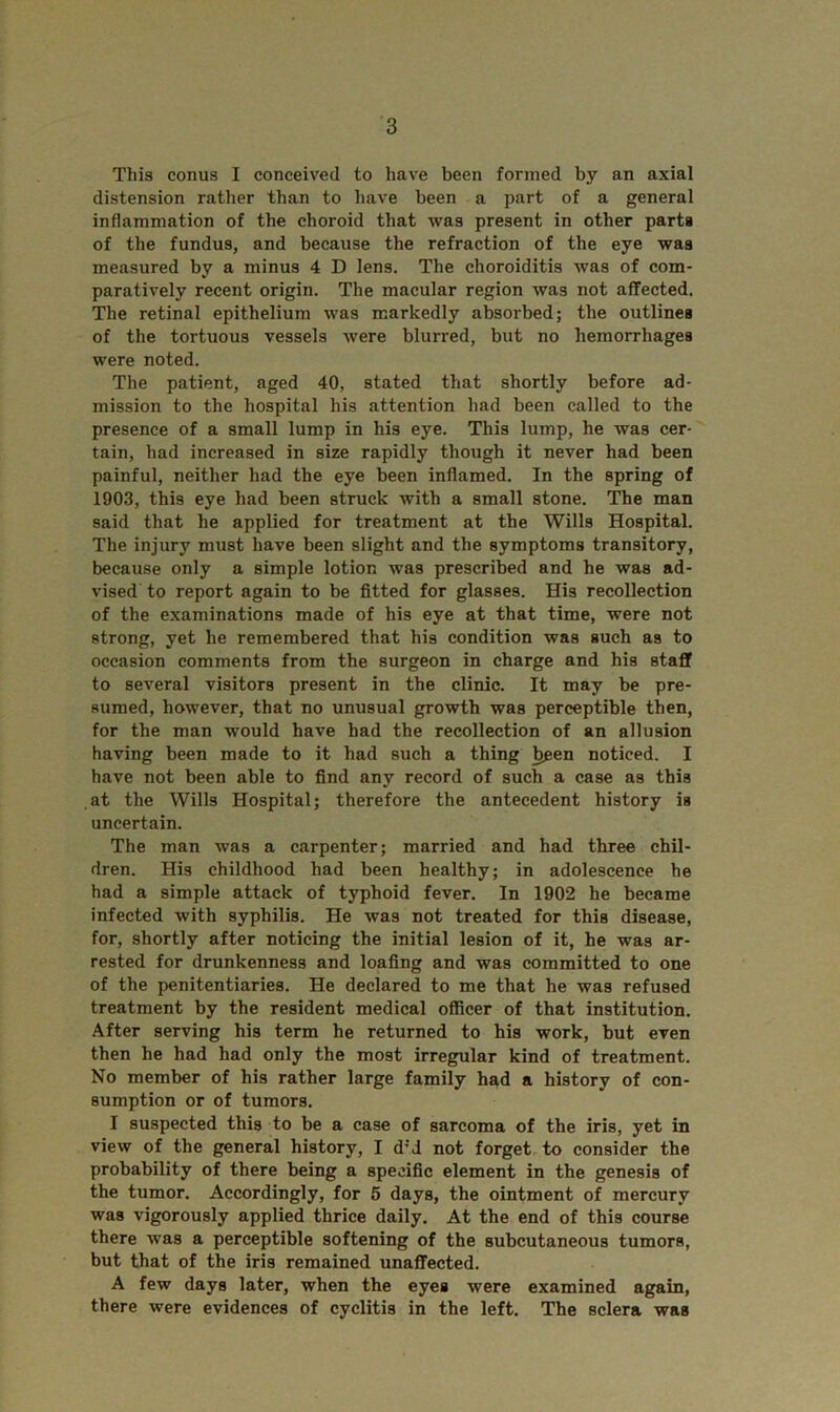 This conus I conceived to have been formed by an axial distension rather than to have been a part of a general inflammation of the choroid that was present in other parts of the fundus, and because the refraction of the eye was measured by a minus 4 D lens. The choroiditis was of com- paratively recent origin. The macular region was not affected. The retinal epithelium was markedly absorbed; the outlines of the tortuous vessels were blurred, but no hemorrhages were noted. The patient, aged 40, stated that shortly before ad- mission to the hospital his attention had been called to the presence of a small lump in his eye. This lump, he was cer- tain, had increased in size rapidly though it never had been painful, neither had the eye been inflamed. In the spring of 1903, this eye had been struck with a small stone. The man said that he applied for treatment at the Wills Hospital. The injury must have been slight and the symptoms transitory, because only a simple lotion was prescribed and he was ad- vised to report again to be fitted for glasses. His recollection of the examinations made of his eye at that time, were not strong, yet he remembered that his condition was such as to occasion comments from the surgeon in charge and his staff to several visitors present in the clinic. It may be pre- sumed, however, that no unusual growth was perceptible then, for the man would have had the recollection of an allusion having been made to it had such a thing been noticed. I have not been able to find any record of such a case as this at the Wills Hospital; therefore the antecedent history is uncertain. The man was a carpenter; married and had three chil- dren. His childhood had been healthy; in adolescence he had a simple attack of typhoid fever. In 1902 he became infected with syphilis. He was not treated for this disease, for, shortly after noticing the initial lesion of it, he was ar- rested for drunkenness and loafing and was committed to one of the penitentiaries. He declared to me that he was refused treatment by the resident medical officer of that institution. After serving his term he returned to his work, but even then he had had only the most irregular kind of treatment. No member of his rather large family had a history of con- sumption or of tumors. I suspected this to be a case of sarcoma of the iris, yet in view of the general history, I d;J not forget to consider the probability of there being a specific element in the genesis of the tumor. Accordingly, for 5 days, the ointment of mercury was vigorously applied thrice daily. At the end of this course there was a perceptible softening of the subcutaneous tumors, but that of the iris remained unaffected. A few days later, when the eyes were examined again, there were evidences of cyclitis in the left. The sclera was
