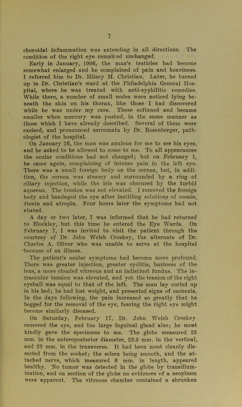 ? choroidal inflammation was extending in all directions. The condition of the right eye remaired unchanged. Early in January, 1906, the man’s testicles had become somewhat enlarged and he complained of pain and heaviness. I referred him to Dr. Hilary M. Christian. Later, he turned up in Dr. Christian’s ward at the Philadelphia General Hos- pital, where he was treated with anti-syphilitic remedies. While there, a number of small nodes were noticed lying be- neath the skin on his thorax, like those I had discovered while he was under my care. These softened and became smaller when mercury was pushed, in the same manner as those which I have already described. Several of them were excised, and pronounced sarcomata by Dr. Rosenberger, path- ologist of the hospital. On January 26, the man was anxious for me to see his eyes, and he asked to be allowed to come to me. To all appearances the ocular conditions had not changed; but on February 1, he came again, complaining of intense pain in the left eye. There was a small foreign body on the cornea, but, in addi- tion, the cornea was steamy and surrounded by a ring of ciliary injection, while the iris was obscured by the turbid aqueous. The tension was not elevated. I removed the foreign body and bandaged the eye after instilling solutions of cocain, dionin and atropin. Four hours later the symptoms had not abated. A day or two later, I was informed that he had returned to Blockley, but this time he entered the Eye Wards. On February 7, I was invited to visit the patient through the courtesy of Dr. John Welsh Croskey, the alternate of Dr. Charles A. Oliver who was unable to serve at the hospital 'because of an illness. The patient’s ocular symptoms had become more profound. There was greater injection, greater cyclitis, haziness of the lens, a more clouded vitreous and an indistinct fundus. The in- traocular tension was elevated, and yet the tension of the right eyeball was equal to that of the left. The man lay curled up in his bed; he had lost weight, and presented signs of cachexia. In the days following, the pain increased so greatly that he begged for the removal of the eye, fearing the right eye might become similarly diseased. On Saturday, February 17, Dr. John Welsh Croskey removed the eye, and the large inguinal gland also; he most kindly gave the specimens to me. The globe measured 25 mm. in the anteroposterior diameter, 23.5 mm. in the vertical, and 23 mm. in the transverse. It had been most cleanly dis- sected from the socket; the sclera being smooth, and the at- tached nerve, which measured 6 mm. in length, appeared healthy. No tumor was detected in the globe by transillum- ination, and on section of the globe no evidences of a neoplasm were apparent. The vitreous chamber contained a shrunken