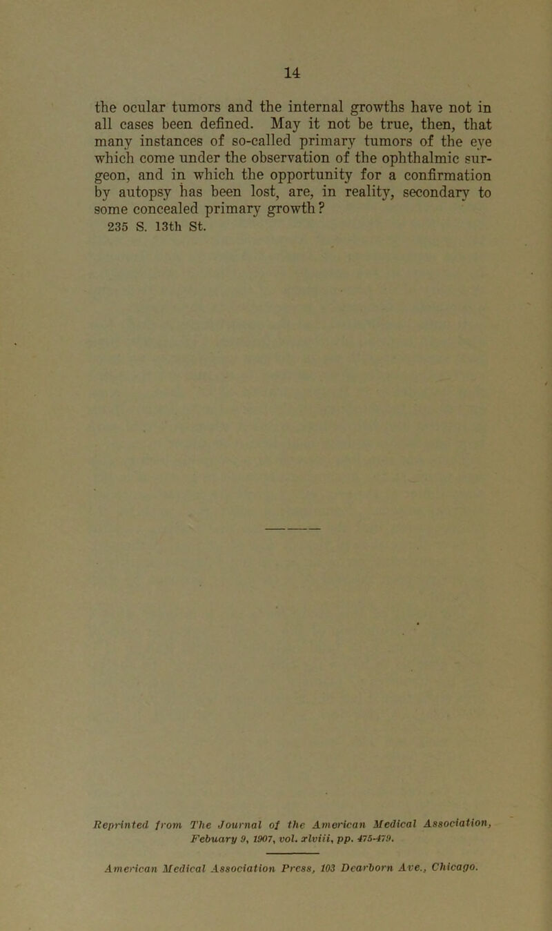 the ocular tumors and the internal growths have not in all cases been defined. May it not be true, then, that many instances of so-called primary tumors of the eye which come under the observation of the ophthalmic sur- geon, and in which the opportunity for a confirmation by autopsy has been lost, are, in reality, secondary to some concealed primary growth ? 235 S. 13th St. Reprinted from The Journal of the American Medical Association, Febuary 9, 1907, vol. xlviii, pp. 475-479. American Medical Association Press, 103 Dearborn Ave., Chicago.