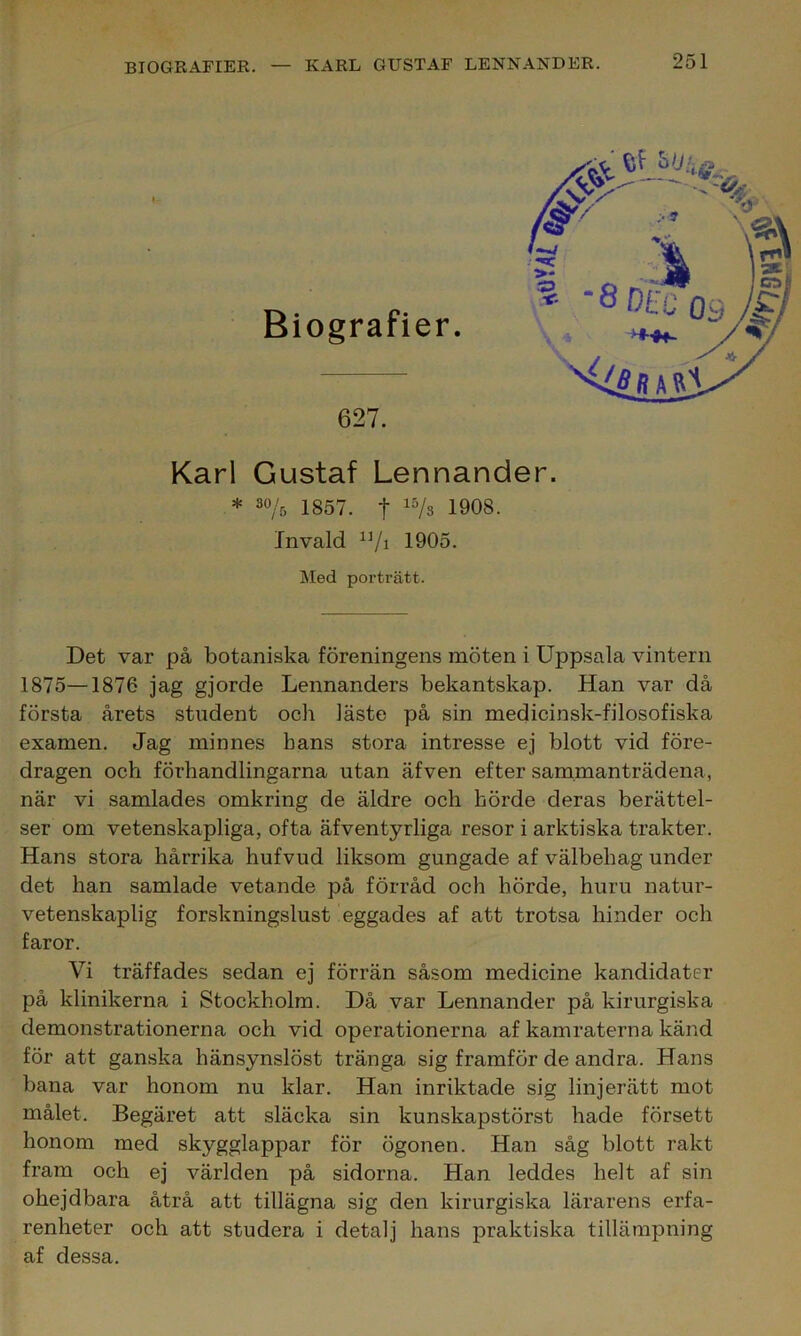 Biografier. 627. Karl Gustaf Lennander. * 3% 1857. t 15/s 1908. Invald 1]/i 1905. Med porträtt. Det var på botaniska föreningens möten i Uppsala vintern 1875—1876 jag gjorde Lennanders bekantskap. Han var då första årets student och Jäste på sin medicinsk-filosofiska examen. Jag minnes hans stora intresse ej blott vid före- dragen och förhandlingarna utan äfven efter sammanträdena, när vi samlades omkring de äldre och hörde deras berättel- ser om vetenskapliga, ofta äfventyrliga resor i arktiska trakter. Hans stora hårrika hufvud liksom gungade af välbehag under det han samlade vetande på förråd och hörde, huru natur- vetenskaplig forskningslust eggades af att trotsa hinder och faror. Vi träffades sedan ej förrän såsom medicine kandidater på klinikerna i Stockholm. Då var Lennander på kirurgiska demonstrationerna och vid operationerna af kamraterna känd för att ganska hänsynslöst tränga sig framför de andra. Hans bana var honom nu klar. Han inriktade sig linjerätt mot målet. Begäret att släcka sin kunskapstörst hade försett honom med skygglappar för ögonen. Han såg blott rakt fram och ej världen på sidorna. Han leddes helt af sin ohejdbara åtrå att tillägna sig den kirurgiska lärarens erfa- renheter och att studera i detalj hans praktiska tillämpning af dessa.