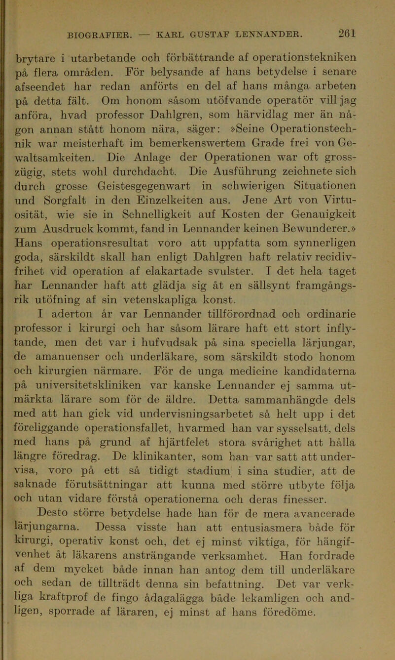 brytare i utarbetande och förbättrande af operationstekniken på flera områden. För belysande af hans betydelse i senare afseendet har redan anförts en del af hans många arbeten på detta fält. Om honom såsom utöfvande operatör vill jag anföra, hvad professor Dahlgren, som härvidlag mer än nå- gon annan stått honom nära, säger: »Seine Operationstech- nik war meisterhaft im bemerkenswertem Grade frei von Ge- waltsamkeiten. Die Anlage der Operationen war oft gross- ziigig, stets wohl durchdacht. Die Ausfiihrung zeichnete sich durch grosse Geistesgegenwart in schwierigen Situationen und Sorgfalt in den Einzelkeiten aus. Jene Art von Virtu- osität, wie sie in Schnelligkeit auf Kosten der Genauigkeit zum Ausdruck kommt, fand in Lennander keinen Bewunderer.» Hans operationsresultat voro att uppfatta som synnerligen goda, särskildt skall han enligt Dahlgren haft relativ recidiv- frihet vid operation af elakartade svulster. T det hela taget har Lennander haft att glädja sig åt en sällsynt framgångs- rik utöfning af sin vetenskapliga konst. I aderton år var Lennander tillförordnad och ordinarie professor i kirurgi och har såsom lärare haft ett stort infly'- tande, men det var i hufvudsak på sina speciella lärjungar, de amanuenser och underläkare, som särskildt stodo honom och kirurgien närmare. För de unga medicine kandidaterna på universitetskliniken var kanske Lennander ej samma ut- märkta lärare som för de äldre. Detta sammanhängde dels med att han gick vid undervisningsarbetet så helt upp i det föreliggande operationsfallet, hvarmed han var sysselsatt, dels med hans på grund af hjärtfelet stora svårighet att hålla längre föredrag. De klinikanter, som han var satt att under- visa, voro på ett så tidigt stadium i sina studier, att de saknade förutsättningar att kunna med större utbyte följa och utan vidare förstå operationerna och deras finesser. Desto större betydelse hade han för de mera avancerade lärjungarna. Dessa visste han att entusiasmera både för kirurgi, operativ konst och, det ej minst viktiga, för hängif- venhet åt läkarens ansträngande verksamhet. Han fordrade af dem mycket både innan han antog dem till underläkare och sedan de tillträdt denna sin befattning. Det var verk- liga kraftprof de fingo ådagalägga både lekamligen och and- ligen, sporrade af läraren, ej minst af hans föredöme.