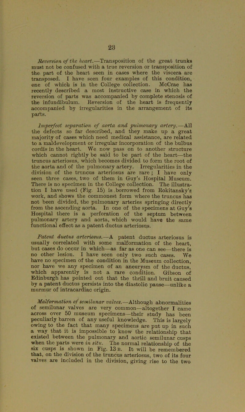 Reversion of the heart.—Transposition of the great trunks must not be confused with a true reversion or transposition of the part of the heart seen in cases where the viscera are transposed. I have seen four examples of this condition, one of which is in the College collection. McCrae has recently described a most instructive case in which the reversion of parts was accompanied by complete stenosis of the infundibulum. Reversion of the heart is frequently accompanied by irregularities in the arrangement of its parts. Imperfect separation of aorta and pulmona/ry artery.—All the defects so far described, and they make up a great majority of cases which need medical assistance, are related to a maldevelopment or irregular incorporation of the bulbus cordis in the heart. We now pass on to another structure which cannot rightly be said to be part of the heart—the tnmcus arteriosus, which becomes divided to form the root of the aorta and of the pulmonary artery. Irregularities in the division of the truncus arteriosus are rare ; I have only seen three cases, two of them in Guy’s Hospital Museum. There is no specimen in the College collection. The illustra- tion I have used (Fig. 15) is borrowed from Rokitansky’s work, and shows the commonest form where the truncus has not been divided, the pulmonary arteries springing directly from the ascending aorta. In one of the specimens at Guy’s Hospital there is a perforation of the septum between pulmonary artery and aorta, which would have the same functional effect as a patent ductus arteriosus. Pateivt dvAstus arteriosus.—A patent ductus arteriosus is usually correlated with some malformation of the heart, but cases do occur in which—as far as one can see—there is no other lesion. I have seen only two such cases. We have no specimen of the condition in the Museum collection, nor have we any specimen of an aneurysm of the ductus, which apparently is not a rare condition. Gibson of Edinburgh has pointed out that the thrill and bruit caused by a patent ductus persists into the diastolic pause—unlike a murmur of intracardiac origin. Malformation of semilunar valves.—Although abnormalities of semilunar valves are very common—altogether I came across over 50 museum specimens—their study has been peculiarly barren of any useful knowledge. This is largely owing to the fact that many specimens are put up in such a way that it is impossible to know the relationship that existed between the pulmonary and aortic semilunar cusps when the ppts were in situ. The normal relationship of the six cusps is shown in Fig. 13 B. It will be remembered that, on the division of the truncus arteriosus, two of its four valves are included in the division, giving rise to the two