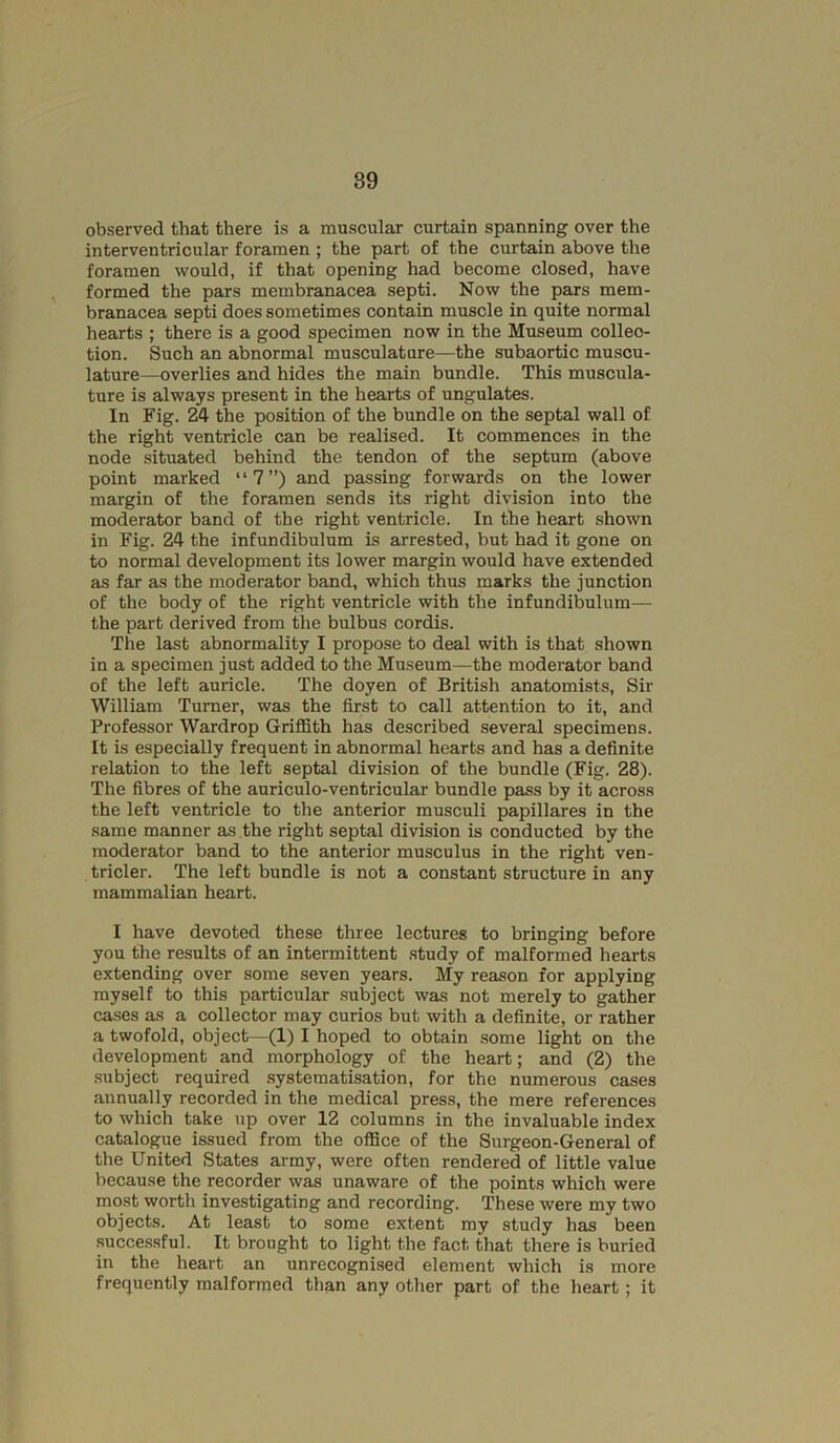observed that there is a muscular curtain spanning over the interventricular foramen ; the part of the curtain above the foramen would, if that opening had become closed, have , formed the pars membranacea septi. Now the pars mem- branacea septi does sometimes contain muscle in quite normal hearts ; there is a good specimen now in the Museum collec- tion. Such an abnormal musculature—the subaortic muscu- lature—overlies and hides the main bundle. This muscula- ture is always present in the hearts of ungulates. In Fig. 24 the position of the bundle on the septal wall of the right ventricle can be realised. It commences in the node situated behind the tendon of the septum (above point marked “7”) and passing forwards on the lower margin of the foramen sends its right division into the moderator band of the right ventricle. In the heart shown in Fig. 24 the infundibulum is arrested, but had it gone on to normal development its lower margin would have extended as far as the moderator band, which thus marks the junction of the body of the right ventricle with the infundibulum— the part derived from the bulbus cordis. The last abnormality I propose to deal with is that shown in a specimen just added to the Museum—^the moderator band of the left auricle. The doyen of British anatomists. Sir William Turner, was the first to call attention to it, and Professor Wardrop Griffith has described several specimens. It is especially frequent in abnormal hearts and has a definite relation to the left septal division of the bundle (Fig. 28). The fibres of the auriculo-ventricular bundle pass by it across the left ventricle to the anterior musculi papillares in the same manner as the right septal division is conducted by the moderator band to the anterior musculus in the right ven- tricler. The left bundle is not a constant structure in any mammalian heart. I have devoted these three lectures to bringing before you the results of an intermittent study of malformed hearts extending over some seven years. My reason for applying myself to this particular subject was not merely to gather cases as a collector may curios but with a definite, or rather a twofold, object—(1) I hoped to obtain .some light on the development and morphology of the heart; and (2) the subject required systematisation, for the numerous cases annually recorded in the medical press, the mere references to which take up over 12 columns in the invaluable index catalogue issued from the office of the Surgeon-General of the United States army, were often rendered of little value because the recorder was unaware of the points which were most worth investigating and recording. These were my two objects. At least to some extent my study has been successful. It brought to light the fact that there is buried in the heart an unrecognised element which is more frequently malformed than any other part of the heart; it