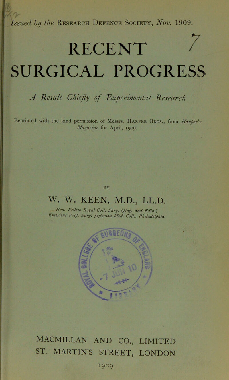 yjy Issued by the Research Defence Society, Nov. 1909. RECENT SURGICAL PROGRESS A Result Chiejiy of 'Experimental Research Reprinted with the kind permission of Messrs. Harper Bros., from Harpet^s Magazine for April, 1909. BY W. W. KEEN, M.D., LL.D. Hon, Fello^v Royal Coll. Surg, {^Eng. and Edzn.) Emeritus Prof. Surg. Jefferson Med. Coll., Philadelphia MACMILLAN AND CO., LIMITED ST. MARTIN’S STREET, LONDON 1909