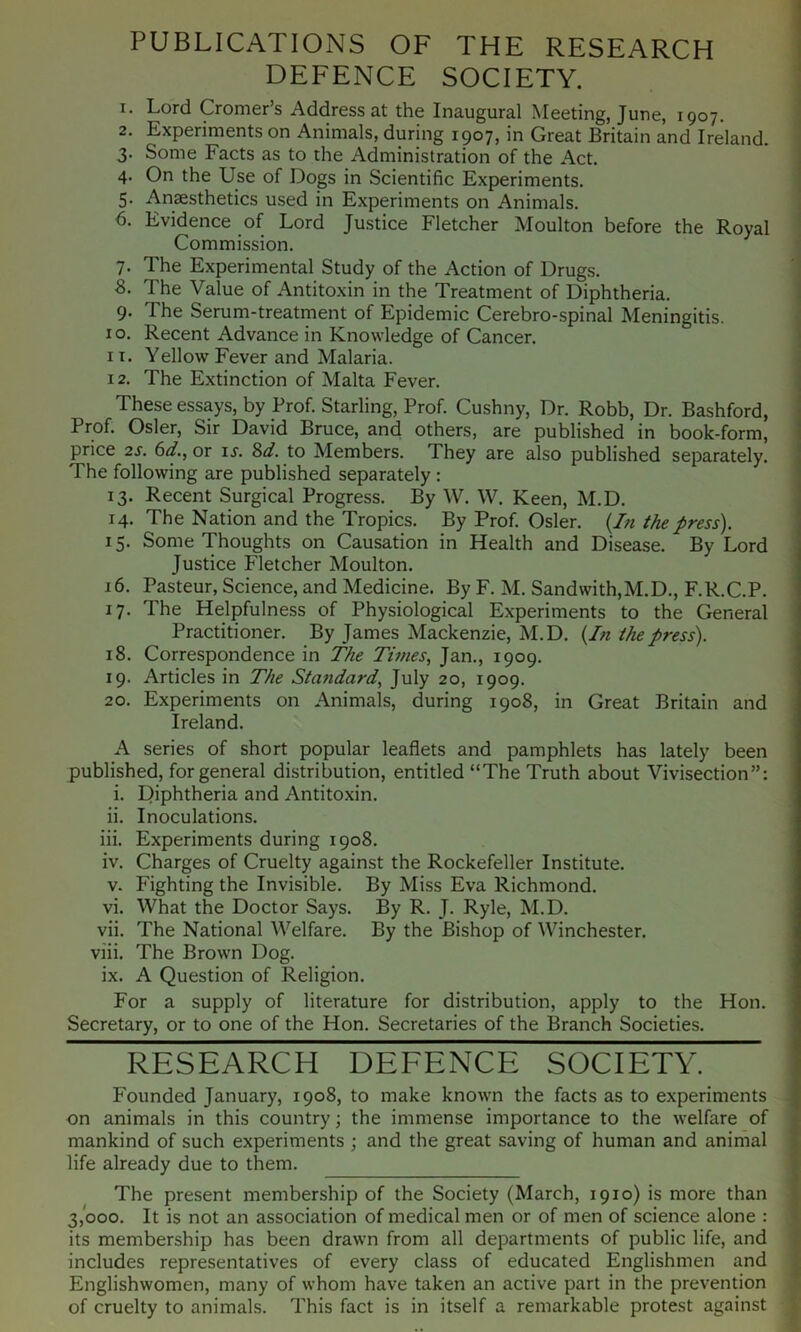 PUBLICATIONS OF THE RESEARCH DEFENCE SOCIETY. 1. Lord Cromer’s Address at the Inaugural Meeting, June, 1907. 2. Experiments on Animals, during 1907, in Great Britain and Ireland. 3. Some Facts as to the Administration of the Act. 4. On the Use of Dogs in Scientific Experiments. 5. Anaesthetics used in Experiments on Animals. 6. Evidence of Lord Justice Fletcher Moulton before the Royal Commission. 7. The Experimental Study of the Action of Drugs. S. The Value of Antitoxin in the Treatment of Diphtheria. 9. The Serum-treatment of Epidemic Cerebro-spinal Meningitis. I o. Recent Advance in Knowledge of Cancer. 11. Yellow Fever and Malaria. 12. The Extinction of Malta Fever. These essays, by Prof. Starling, Prof. Cushny, Dr. Robb, Dr. Bashford, Prof. Osier, Sir David Bruce, and others, are published in book-form, price 2S. 6d., or it. %d. to Members. They are also published separately. The following are published separately : 13. Recent Surgical Progress. By W. W. Keen, M.D. 14. The Nation and the Tropics. By Prof. Osier. {In the press). 15. Some Thoughts on Causation in Health and Disease. By Lord Justice Fletcher Moulton. 16. Pasteur, Science, and Medicine. By F. M. Sandwith,M.D., F.R.C.P. 17. The Helpfulness of Physiological Experiments to the General Practitioner. By James Mackenzie, M.D. {In the press). 18. Correspondence in The Times, Jan., 1909. 19. Articles in The Standard, July 20, 1909. 20. Experiments on Animals, during 1908, in Great Britain and Ireland. A series of short popular leaflets and pamphlets has lately been published, for general distribution, entitled “The Truth about Vivisection”: i. Diphtheria and Antitoxin. ii. Inoculations. iii. Experiments during 1908. iv. Charges of Cruelty against the Rockefeller Institute. V. Fighting the Invisible. By Miss Eva Richmond. vi. What the Doctor Says. By R. J. Ryle, M.D. vii. The National Welfare. By the Bishop of Winchester. viii. The Brown Dog. ix. A Question of Religion. For a supply of literature for distribution, apply to the Hon. Secretary, or to one of the Hon. Secretaries of the Branch Societies. RESEARCH DEFENCE SOCIETY. Founded January, 1908, to make known the facts as to experiments on animals in this country; the immense importance to the welfare of mankind of such experiments ; and the great saving of human and animal life already due to them. The present membership of the Society (March, 1910) is more than 3,000. It is not an association of medical men or of men of science alone : its membership has been drawn from all departments of public life, and includes representatives of every class of educated Englishmen and Englishwomen, many of whom have taken an active part in the prevention of cruelty to animals. This fact is in itself a remarkable protest against