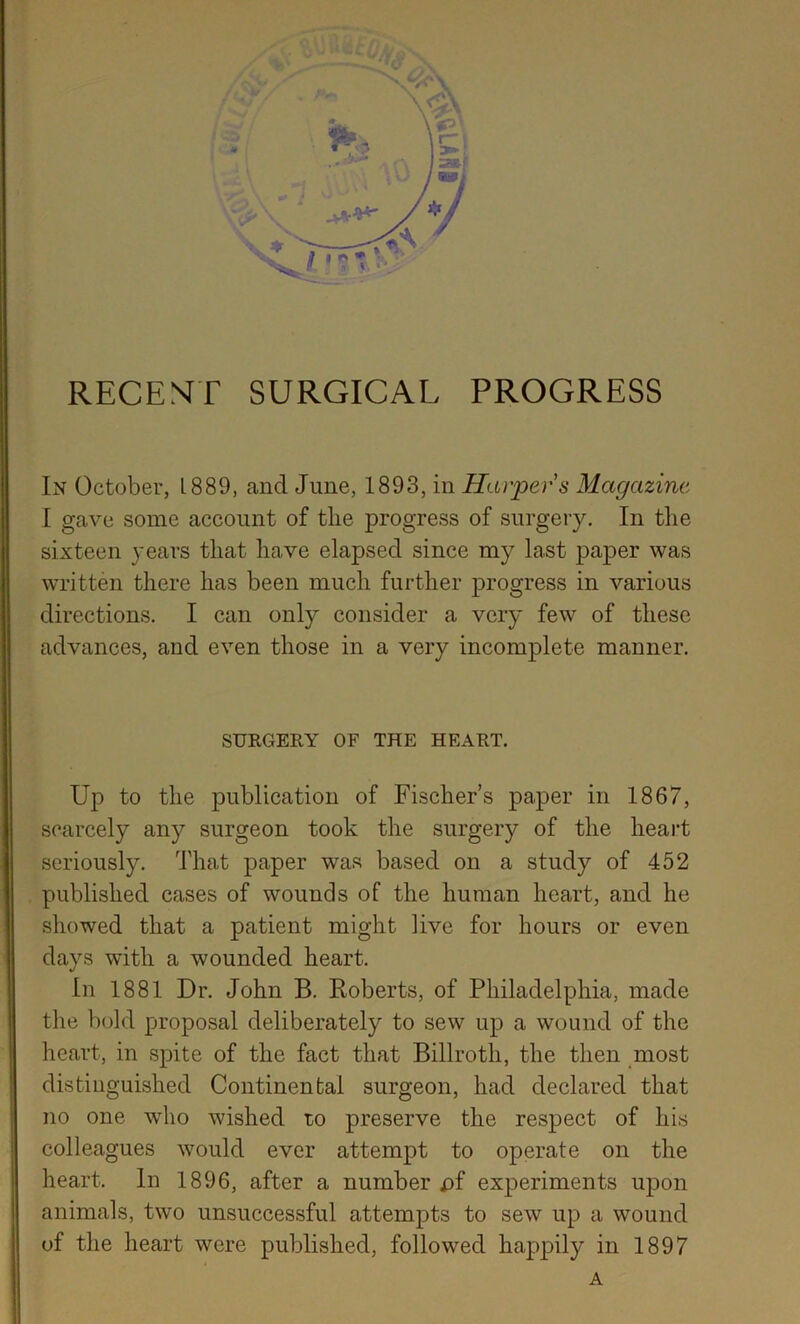 s,' RECENTT SURGICAL PROGRESS In October, 1889, and June, 1893, in Harpers Magazine I gave some account of the progress of surgery. In the sixteen years that have elapsed since my last paper was written there has been much further progress in various directions, I can only consider a very few of these advances, and even those in a very incomplete manner. SURGERY OF THE HEART. Up to the publication of Fischers paper in 1867, scarcely any surgeon took the surgery of the heart seriously. That paper was based on a study of 452 published cases of wounds of the human heart, and he showed that a patient might live for hours or even days with a wounded heart. In 1881 Dr. John B. Roberts, of Philadelphia, made the bold proposal deliberately to sew up a wound of the heart, in spite of the fact that Billroth, the then most distinguished Continental surgeon, had declared that no one who wished ro preserve the respect of his colleagues would ever attempt to operate on the heart. In 1896, after a number £>f experiments upon animals, two unsuccessful attempts to sew up a wound of the heart were published, followed happily in 1897 A