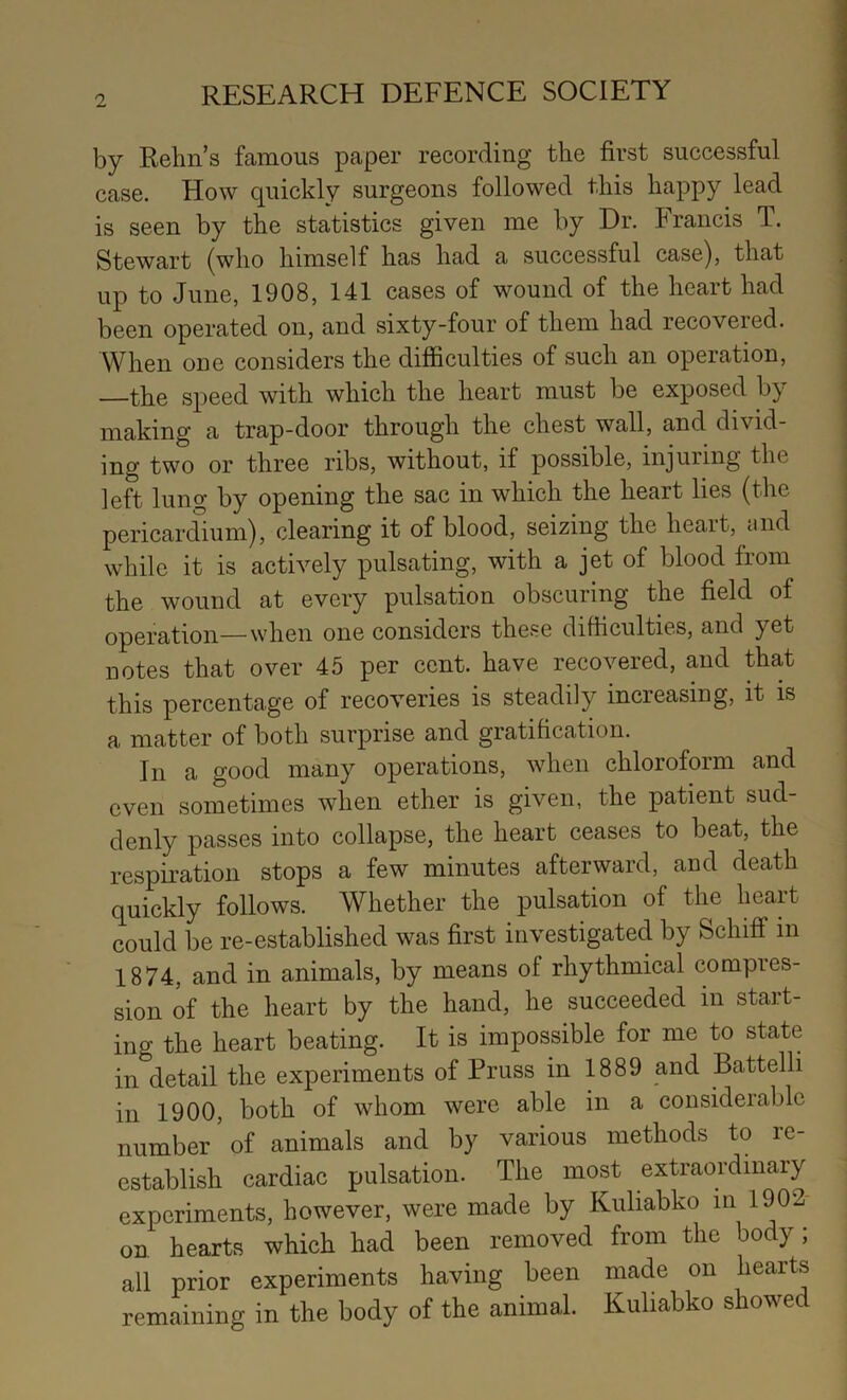 by Rehn’s famous paper recording the first successful case. How quickly surgeons followed this happy lead is seen by the statistics given me by Dr. Francis T. Stewart (who himself has had a successful case), that up to June, 1908, 141 cases of wound of the heart had been operated on, and sixty-four of them had recovered. When one considers the difficulties of such an operation, the speed with which the heart must be exposed by making a trap-door through the chest wall, and divid- ing two or three ribs, without, if possible, injuring the left lung by opening the sac in which the heart lies (the pericardium), clearing it of blood, seizing the heart, tiiid while it is actively pulsating, with a jet of blood from the wound at every pulsation obscuring the field of operation—when one considers these difficulties, and yet DOtes that over 45 per cent, have recovered, and that this percentage of recoveries is steadily increasing, it is a matter of both surprise and gratification. In a good many operations, when chloroform and even sometimes when ether is given, the patient sud- denly passes into collapse, the heart ceases to beat, the respiration stops a few minutes afterward, and death quickly follows. Whether the pulsation of the heart could be re-established was first investigated by Schiff m 1874, and in animals, by means of rhythmical compres- sion of the heart by the hand, he succeeded in start- ing the heart beating. It is impossible for me to state in detail the experiments of Pruss in 1889 and Battelli in 1900, both of whom were able in a considerable number'of animals and by various methods to re- establish cardiac pulsation. The most extraordinary experiments, however, were made by Kuliabko in 1902- on hearts which had been removed from the body; all prior experiments having been made on hearts remaining in the body of the animal. Kuliabko showed