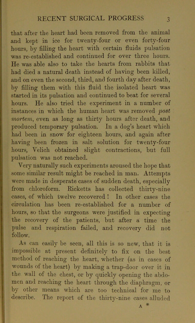 that after the heart had been removed from the animal and kept in ice for twenty-four or even forty-four hours, by filling the heart with certain fluids pulsation was re-established and continued for over three hours. He was able also to take the hearts from rabbits that had died a natural death instead of having been killed, and on even the second, third, and fourth day after death, by filling them with this fluid the isolated heart was started in its pulsation and continued to beat for several hours. He also tried the experiment in a number of instances in which the human heart was removed post mortem, even as long as thirty hours after death, and produced temporary pulsation. In a dog’s heart which had been in snow for eighteen hours, and again after having been frozen in salt solution for twenty-four hours, Velich obtained slight contractions, but full pulsation was not reached. Very naturally such experiments aroused the hope that some similar result might be reached in man. Attempts were made in desperate cases of sudden death, especially from chloroform. Ricketts has collected thirty-nine cases, of which twelve recovered ! In other cases the circulation has been re-established for a number of hours, so that the surgeons were justified in expecting the recovery of the patients, but after a time the pulse and respiration failed, and recovery did not follow. As can easily be seen, all this is so new, that it is impossible at present definitely to fix on the best method of reaching the heart, whether (as in cases of wounds of the heart) by making a trap-door over it in the wall of the chest, or by quickly opening the abdo- men and reaching the heart through the diaphragm, or by other means which are too technical for me to describe. The report of the thirty-nine cases alluded