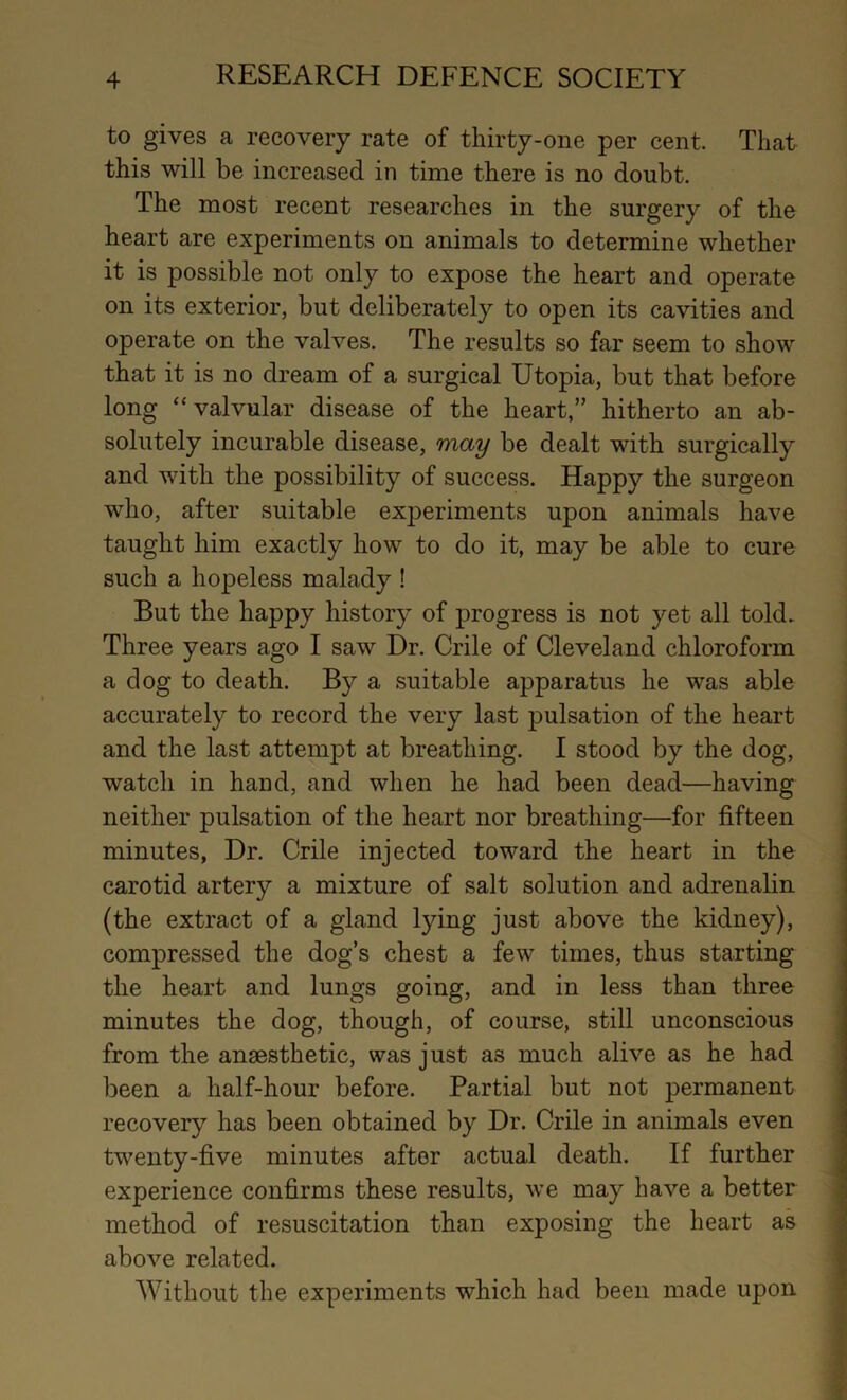 to gives a recovery rate of thirty-one per cent. That this will be increased in time there is no doubt. The most recent researches in the surgery of the heart are experiments on animals to determine whether it is possible not only to expose the heart and operate on its exterior, but deliberately to open its cavities and operate on the valves. The results so far seem to show that it is no dream of a surgical Utopia, but that before long “valvular disease of the heart,” hitherto an ab- solutely incurable disease, may be dealt with surgically and with the possibility of success. Happy the surgeon who, after suitable experiments upon animals have taught him exactly how to do it, may be able to cure such a hopeless malady ! But the happy history of progress is not yet all told. Three years ago I saw Dr. Crile of Cleveland chloroform a dog to death. By a suitable apparatus he was able accurately to record the very last pulsation of the heart and the last attempt at breathing. I stood by the dog, watch in hand, and when he had been dead—having neither pulsation of the heart nor breathing—for fifteen minutes, Dr. Crile injected toward the heart in the carotid artery a mixture of salt solution and adrenalin (the extract of a gland lying just above the kidney), compressed the dog’s chest a few times, thus starting the heart and lungs going, and in less than three minutes the dog, though, of course, still unconscious from the anaesthetic, was just as much alive as he had been a half-hour before. Partial but not permanent recovery has been obtained by Dr. Crile in animals even twenty-five minutes after actual death. If further experience confirms these results, we may have a better method of resuscitation than exposing the heart as above related. Without the experiments which had been made upon