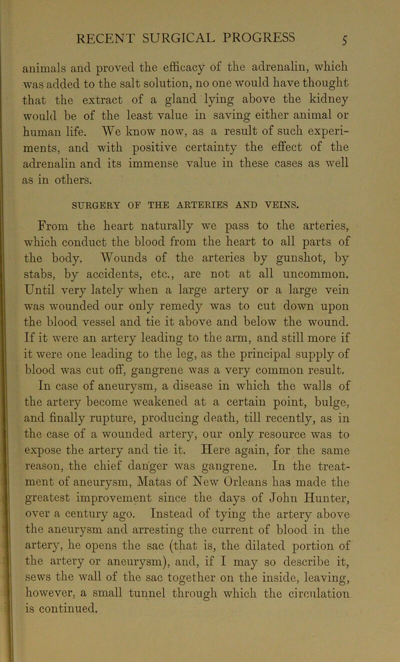 animals and proved the efficacy of the adrenalin, which was added to the salt solution, no one would have thought that the extract of a gland lying above the kidney would be of the least value in saving either animal or human life. We know now, as a result of such experi- ments, and with positive certainty the effect of the adrenalin and its immense value in these cases as well as in others. SURGERY OF THE ARTERIES AND VEINS. From the heart naturally we pass to the arteries, which conduct the blood from the heart to all parts of the body. Wounds of the arteries by gunshot, by stabs, by accidents, etc., are not at all uncommon. Until very lately when a large artery or a large vein was wounded our only remedy was to cut down upon the blood vessel and tie it above and below the wound. If it were an artery leading to the arm, and still more if it were one leading to the leg, as the principal supply of blood was cut off, gangrene was a very common result. In case of aneurysm, a disease in which the walls of the artery become weakened at a certain point, bulge, and finally rupture, producing death, till recently, as in the case of a wounded artery, our only resource was to expose the artery and tie it. Here again, for the same reason, the chief danger was gangrene. In the treat- ment of aneurysm, Matas of New Orleans has made the greatest improvement since the days of John Hunter, over a century ago. Instead of tying the artery above the aneurysm and arresting the current of blood in the artery, he opens the sac (that is, the dilated portion of the artery or aneurysm), and, if I may so describe it, sews the wall of the sac together on the inside, leaving, however, a small tunnel through which the circulation is continued.