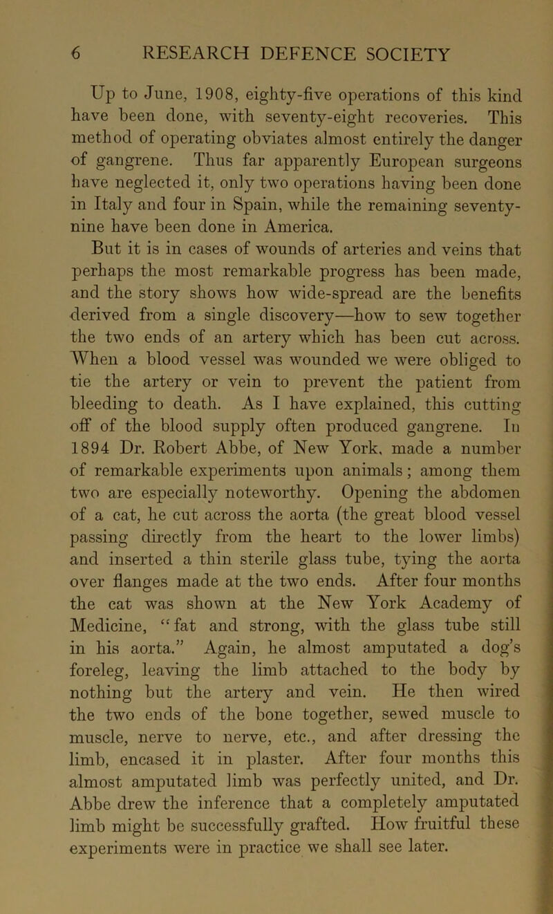 Up to June, 1908, eighty-five operations of this kind have been done, with seventy-eight recoveries. This method of operating obviates almost entirely the danger of gangrene. Thus far apparently European surgeons have neglected it, only two operations having been done in Italy and four in Spain, while the remaining seventy- nine have been done in America. But it is in cases of wounds of arteries and veins that perhaps the most remarkable progress has been made, and the story shows how wide-spread are the benefits derived from a single discovery—how to sew together the two ends of an artery which has been cut across. When a blood vessel was wounded we were obliged to tie the artery or vein to prevent the patient from bleeding to death. As I have explained, this cutting off of the blood supply often produced gangrene. In 1894 Dr. Robert Abbe, of New York, made a number of remarkable experiments upon animals; among them two are especially noteworthy. Opening the abdomen of a cat, he cut across the aorta (the great blood vessel passing directly from the heart to the lower limbs) and inserted a thin sterile glass tube, tying the aorta \ over flanges made at the two ends. After four months | the cat was shown at the New York Academy of Medicine, “fat and strong, with the glass tube still in his aorta.” Again, he almost amputated a dog’s foreleg, leaving the limb attached to the body by nothing but the artery and vein. He then wired the two ends of the bone together, sewed muscle to muscle, nerve to nerve, etc., and after dressing the ' limb, encased it in plaster. After four months this almost amputated limb was perfectly united, and Dr. Abbe drew the inference that a completely amputated % limb might be successfully grafted. How fruitful these v experiments were in practice we shall see later. 