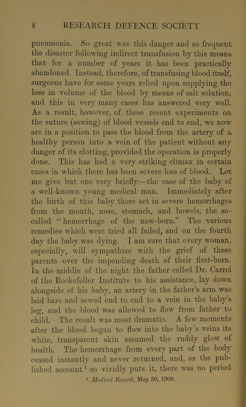 pneumonia. So great was this danger and so frequent the disaster following indirect transfusion by this means that for a number of years it has been practically abandoned. Instead, therefore, of transfusing blood itself, surgeons have for some years relied upon supplying the loss in volume of the blood by means of salt solution, and this in very many cases has answered very w’ell. As a result, however, of these recent experiments on the suture (sewing) of blood vessels end to end, we now are in a position to pass the blood from the artery of a healthy person into a vein of the patient without any danger of its clotting, provided the operation is properly done. This has had a very striking climax in certain cases in which there has been severe loss of blood. Let me give but one very briefly—the case of the baby of a well-known young medical man. Immediately after the birth of this baby there set in severe hemorrhages from the mouth, nose, stomach, and bowels, the so- called “ hemorrhage of the new-born.” The various remedies which were tried all failed, and on the fourth day the baby was dying. I am sure that every woman, | especially, will sympathize with the grief of these parents over the impending death of their first-born. In the middle of the night the father called Dr. Carrel of the Rockefeller Institute to his assistance, lay down alongside of his baby, an artery in the father’s arm was laid bare and sewed end to end to a vein in the baby’s leg, and the blood was allow'ed to flow from father to child. The result was most dramatic. A few moments after the blood began to flow into the baby’s veins its white, transparent skin assumed the ruddy glow” of health. The hemorrhage from every part of the body ; ceased instantly and never returned, and, as the pub- lished account ^ so vividly puts it, there was no period | ‘ Medical Record, May 30, 1908. s