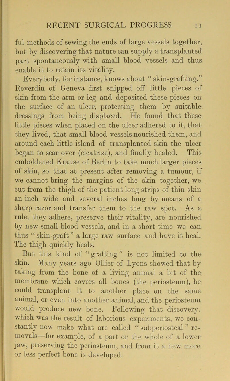 fill methods of sewing the ends of large vessels together, but by discovering that nature can supply a transplanted part spontaneously with small blood vessels and thus enable it to retain its vitality. Everybody, for instance, knows about “ skin-grafting.” Reverdin of Geneva first snipped ofi* little pieces of skin from the arm or leg and deposited these pieces on the surface of an ulcer, protecting them by suitable dressings from being displaced. He found that these little pieces when placed on the ulcer adhered to it, that they lived, that small blood vessels nourished them, and around each little island of transplanted skin the ulcer began to scar over (cicatrize), and finally healed. This emboldened Krause of Berlin to take much larger pieces of skin, so that at present after removing a tumour, if we cannot bring the margins of the skin together, we cut from the thigh of the patient long strips of thin skin an inch wide and several inches long by means of a sharp razor and transfer them to the raw spot. As a rule, they adhere, preserve their vitality, are nourished by new small blood vessels, and in a short time we can thus “ skin-graft ” a large raw surface and have it heal. The thigh quickly heals. But this kind of “grafting” is not limited to the skin. Many years ago Ollier of Lyons showed that by taking from the bone of a living animal a bit of the membrane wliich covers all bones (the periosteum), he could transplant it to another place on the same animal, or even into another animal, and the periosteum would produce new bone. Following that discovery, which was the result of laborious experiments, we con- stantly now make what are called “ subperiosteal ” re- movals—for example, of a part or the whole of a lower jaw, preserving the periosteum, and from it a new more or less perfect bone is developed.