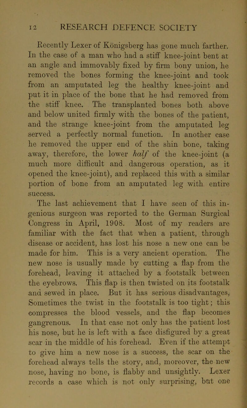 Recently Lexer of Konigsberg lias gone much farther. In the case of a man who had a stiff knee-joint bent at an angle and immovably fixed by firm bony union, he removed the bones forming the knee-joint and took from an amputated leg the healthy knee-joint and put it in place of the bone that he had removed from the stiff knee. The transplanted bones both above and below united firmly with the bones of the patient, and the strange knee-joint from the amputated leg served a perfectly normal function. In another case he removed the upper end of the shin bone, taking away, therefore, the lower half of the knee-joint (a much more difficult and dangerous operation, as it opened the knee-joint), and replaced this with a similar portion of bone from an amputated leg with entire success. The last achievement that I have seen of this in- genious surgeon was reported to the German Surgical Congress in April, 1908, Most of my readers are familiar with the fact that when a patient, through disease or accident, has lost his nose a new one can be made for him. This is a very ancient operation. The new nose is usually made by cutting a flap from the forehead, leaving it attached by a footstalk between the eyebrows. This flap is then twisted on its footstalk and sewed in place. But it has serious disadvantages. Sometimes the twist in the footstalk is too tight; this compresses the blood vessels, and the flap becomes gangrenous. In that case not only has the patient lost his nose, but he is left with a face disfigured by a great scar in the middle of his forehead. Even if the attempt to give him a new nose is a success, the scar on the forehead always tells the story, and, moreover, the new nose, having no bone, is flabby and unsightly. Lexer records a case which is not only surprising, bnt one