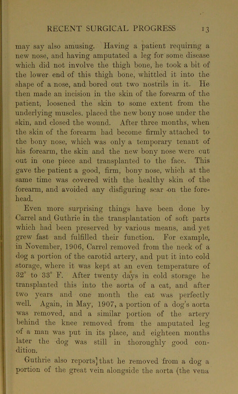 may say also amusing. Having a patient requiring a new nose, and having amputated a leg for some disease which did not involve the thigh bone, he took a bit of the lower end of this thigh bone, whittled it into the shape of a nose, and bored out two nostrils in it. He then made an incision in the skin of the forearm of the patient, loosened the skin to some extent from the underlying muscles, placed the new bony nose under the skin, and closed the wound. After three months, when the skin of the forearm had become firmly attached to •/ the bony nose, which was only a temporary tenant of his forearm, the skin and the new bony nose were cut out in one piece and transplanted to the face. This gave the patient a good, firm, bony nose, which at the same time was covered with the healthy skin of the forearm, and avoided any disfiguring scar .on the fore- head. Even more surprising things have been done by Carrel and Guthrie in the transplantation of soft parts which had been preserved by various means, and yet grew fast and fulfilled their function. For example, in November, 1906, Carrel removed from the neck of a dog a portion of the carotid artery, and put it into cold storage, where it was kept at an even temperature of 32° to 33° F. After twenty days in cold storage he transplanted this into the aorta of a cat, and after two years and one month the cat was perfectly well. Again, in May, 1907, a portion of a dog’s aorta was removed, and a similar portion of the artery behind the knee removed from the amputated leg of a man was put in its place, and eighteen months later the dog was still in thoroughly good con- dition. Guthrie also reports] that he removed from a dog a portion of the great vein alongside the aorta (the vena