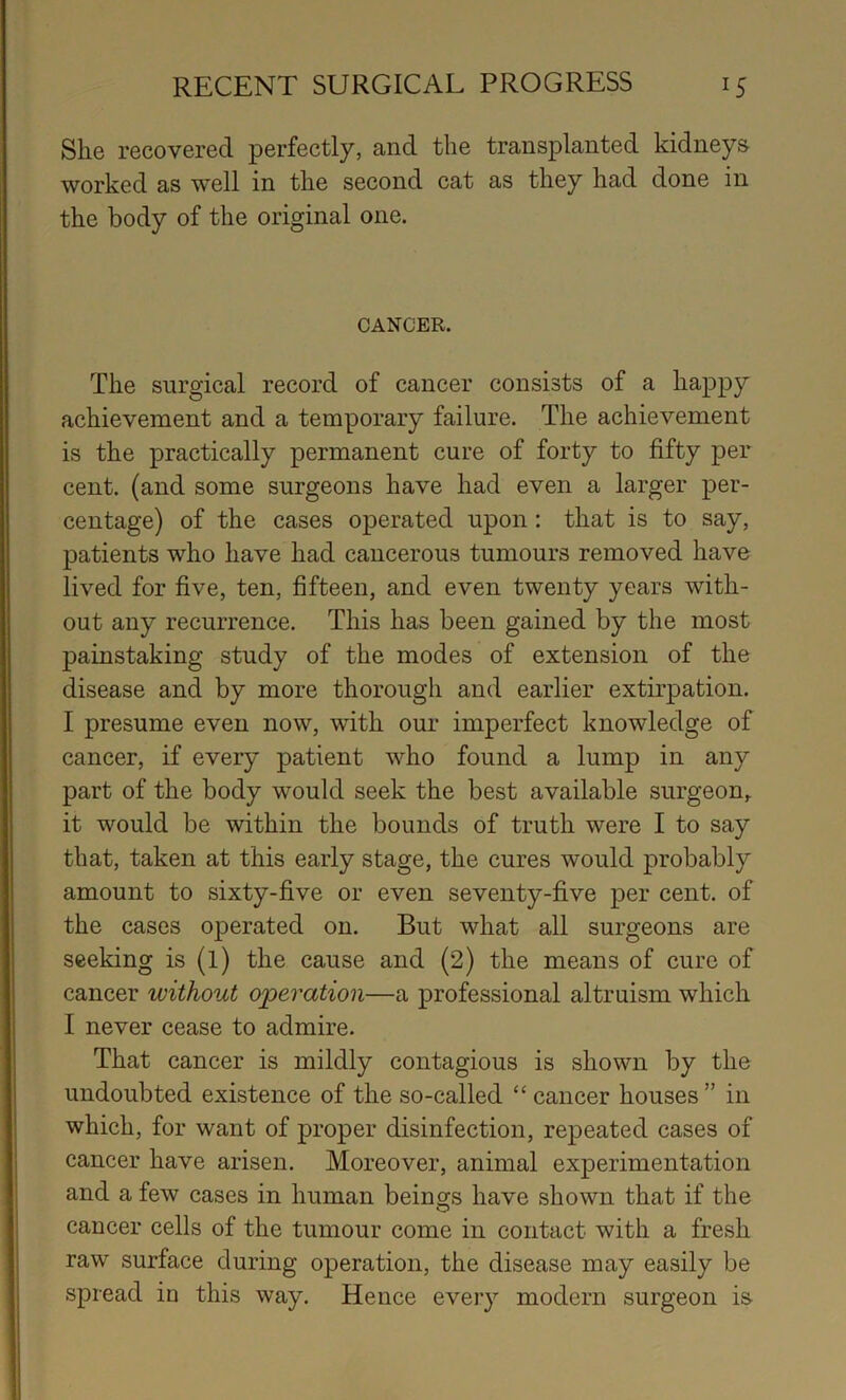 She recovered perfectly, and the transplanted kidneys worked as well in the second cat as they had done in the body of the original one. CANCER. The surgical record of cancer consists of a happy achievement and a temporary failure. The achievement is the practically permanent cure of forty to fifty per cent, (and some surgeons have had even a larger per- centage) of the cases operated upon: that is to say, patients who have had cancerous tumours removed have lived for five, ten, fifteen, and even twenty years with- out any recurrence. This has been gained by the most painstaking study of the modes of extension of the disease and by more thorough and earlier extirpation. I presume even now, with our imperfect knowledge of cancer, if every patient who found a lump in any part of the body would seek the best available surgeon, it would be within the bounds of truth were I to say that, taken at this early stage, the cures would probably amount to sixty-five or even seventy-five per cent, of the cases operated on. But what all surgeons are seeking is (l) the cause and (2) the means of cure of cancer without operation—a professional altruism which I never cease to admire. That cancer is mildly contagious is shown by the undoubted existence of the so-called “ cancer houses ” in which, for want of proper disinfection, repeated cases of cancer have arisen. Moreover, animal experimentation and a few cases in human beings have shown that if the cancer cells of the tumour come in contact with a fresh raw surface during operation, the disease may easily be spread in this way. Hence every modern surgeon is