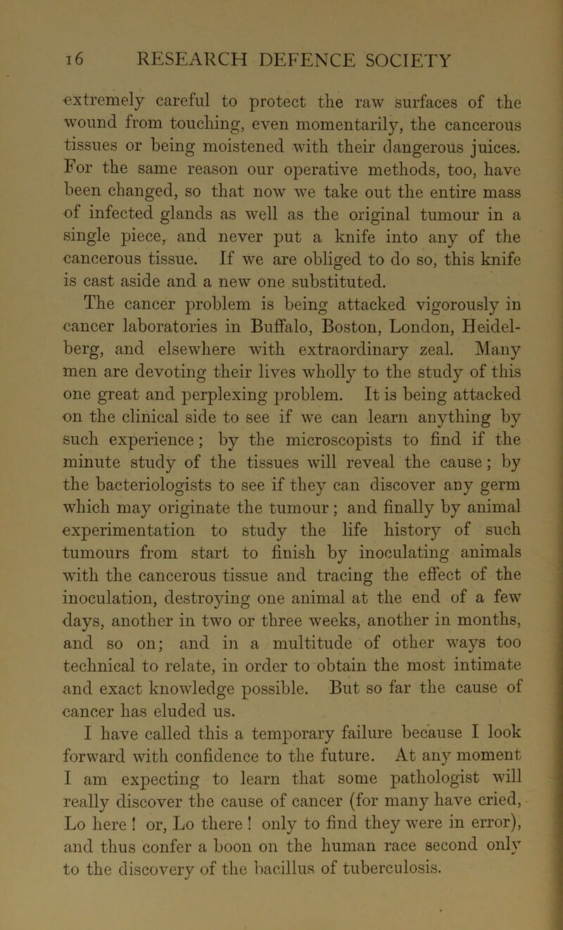 extremely careful to protect the raw surfaces of the wound from touching, even momentarily, the cancerous tissues or being moistened with their dangerous juices. For the same reason our operative methods, too, have been changed, so that now we take out the entire mass of infected glands as well as the original tumour in a single piece, and never put a knife into any of the cancerous tissue. If we are obliged to do so, this knife is cast aside and a new one substituted. The cancer problem is being attacked vigorously in cancer laboratories in Buffalo, Boston, London, Heidel- berg, and elsewhere with extraordinary zeal. Many men are devoting their lives wholly to the study of this one great and perplexing jjroblem. It is being attacked on the clinical side to see if we can learn anything by such experience; by the microscopists to find if the minute study of the tissues will reveal the cause; by the bacteriologists to see if they can discover any germ which may originate the tumour; and finally by animal experimentation to study the life histor}^ of such tumours from start to finish by inoculating animals with the cancerous tissue and tracing the effect of the inoculation, destroying one animal at the end of a few days, another in two or three weeks, another in months, and so on; and in a multitude of other ways too technical to relate, in order to obtain the most intimate and exact knowledge possible. But so far the cause of cancer has eluded us. I have called this a temporary failure because I look forward with confidence to the future. At any moment I am expecting to learn that some pathologist will really discover the cause of cancer (for many have cried,- Lo here ! or, Lo there ! only to find they were in error), and thus confer a boon on the human race second only to the discovery of the bacillus of tuberculosis.