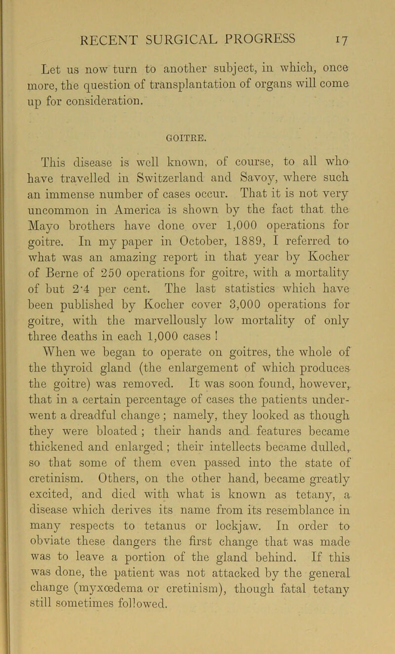 Let us now turn to another subject, in which, once more, the question of transplantation of organs will come up for consideration. GOITRE. This disease is well known, of course, to all who have travelled in Switzerland and Savoy, where such an immense number of cases occur. That it is not very uncommon in America is shown by the fact that the Mayo brothers have done over 1,000 operations for goitre. In my paper in October, 1889, I referred to what was an amazing report in that year by Kocher of Berne of 250 operations for goitre, with a mortality of but 2’4 per cent. The last statistics which have been published by Kocher cover 3,000 operations for goitre, with the marvellously low mortality of only three deaths in each 1,000 cases ! When we began to operate on goitres, the whole of the thyroid gland (the enlargement of which produces the goitre) was removed. It was soon found, however,, that in a certain percentage of cases the patients under- went a dreadful change ; namely, they looked as though they were bloated ; their hands and features became thickened and enlarged ; their intellects became dulled,, so that some of them even passed into the state of cretinism. Others, on the other hand, became greatly excited, and died with what is known as tetany, a disease which derives its name from its resemblance in many respects to tetanus or lockjaw. In order to obviate these dangers the first change that was made was to leave a portion of the gland behind. If this was done, the patient was not attacked by the general change (myxoedema or cretinism), though fatal tetany still sometimes followed.