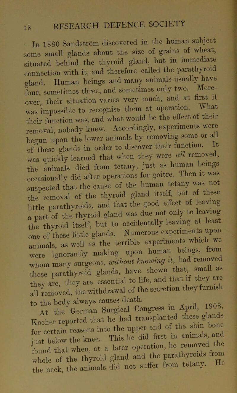 In 1880 Sandstrom discovered in the human subject some small glands about the size of grains of wheat, situated behind the thyroid gland, but in immediate connection with it, and therefore called the parathyroid gland. Human beings and many animals usually have four, sometimes three, and sometimes only two. More- over, their situation varies very much, and at firet it was impossible to recognise them at operation. What their function was, and what would be the effect of their removal, nobody knew. Accordingly, experiments were beo-un upon the lower animals by removing some or al of^these glands in order to discover their function. It was quickly learned that when they were all removed, the animals died from tetany, just as human beings occasionally did after operations for goitre. Then it was suspected that the cause of the human tetany was not the^ removal of the thyroid gland itself, but of these little parathyroids, and that the good effect of Having a part of the thyroid gland was due not only to learung the thyroid itself, but to accidentally leaving at least one of these little glands. Numerous experiments upon animals, as well as the terrible experiments which we were ignorantly making upon human beings, from whom many surgeons, without knowing t<, had removed these parathyroid glands, have shown that, small as they are, they are essential to life, and that if t ey are all removed, the withdrawal of the secretion they furnish to the body always causes death. i ons At the German Surgical Congress m April, 1908, Kocher reported that he had transplanted these glands for certain^reasons into the upper end of the shin bone iust below the knee. This he did first in animals and. found that when, at a later operation, he removed the whole of the thyroid gland and the P-thyroHs from the neck, the animals did not suffer from tetany. He
