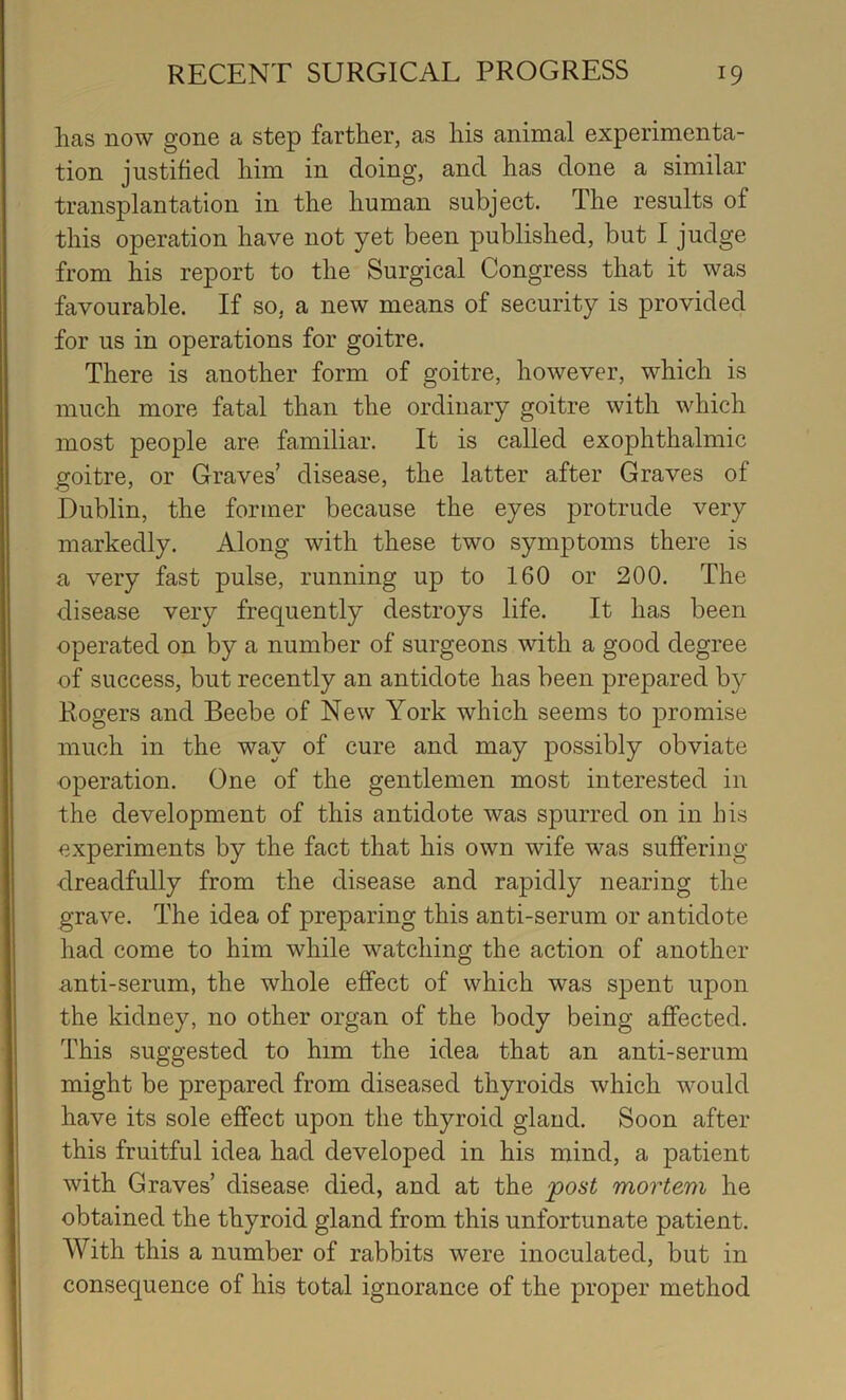 has now gone a step farther, as his animal experimenta- tion justified him in doing, and has done a similar transplantation in the human subject. The results of this operation have not yet been published, but I judge from his report to the Surgical Congress that it was favourable. If so, a new means of security is provided for us in operations for goitre. There is another form of goitre, however, which is much more fatal than the ordinary goitre with which most people are familiar. It is called exophthalmic goitre, or Graves’ disease, the latter after Graves of Dublin, the former because the eyes protrude very markedly. Along with these two symptoms there is a very fast pulse, running up to 160 or 200. The disease very frequently destroys life. It has been operated on by a number of surgeons with a good degree of success, but recently an antidote has been prepared by Rogers and Beebe of New York which seems to promise much in the way of cure and may possibly obviate operation. One of the gentlemen most interested in the development of this antidote was spurred on in his experiments by the fact that his own wife was suffering dreadfully from the disease and rapidly nearing the grave. The idea of preparing this anti-serum or antidote had come to him while watching the action of another anti-serum, the whole effect of which was spent upon the kidney, no other organ of the body being affected. This suggested to him the idea that an anti-serum might be prepared from diseased thyroids which would have its sole effect upon the thyroid gland. Soon after this fruitful idea had developed in his mind, a patient with Graves’ disease died, and at the post mortem he obtained the thyroid gland from this unfortunate patient. With this a number of rabbits were inoculated, but in consequence of his total ignorance of the proper method