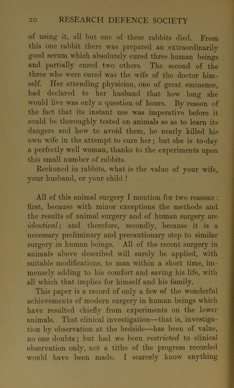 of using it, all but one of these rabbits died. From this one rabbit there was prepared an extraordinarily good serum which absolutely cured three human beings and partially cured two others. The second of the three who were cured was the wife of the doctor him- self. Her attending physician, one of great eminence, had declared to her husband that how long she would live was only a question of hours. By reason of the fact that its instant use was imperative before it could be thoroughly tested on animals so as to learn its dangers and how to avoid them, he nearly killed his own wife in the attempt to cure her; but she is to-day a perfectly well woman, thanks to the experiments upon this small number of rabbits. Reckoned in rabbits, what is the value of your wife, your husband, or your child ? .i All of this animal surgery I mention for two reasons : first, because with minor exceptions the methods and j the results of animal surgery and of human surgery are identical; and therefore, secondly, because it is a necessary preliminary and precautionary step to similar surgery in human beings. All of the recent surgery in animals above described will surely be applied, with suitable modifications, to man within a short time, im- mensely adding to his comfort and saving his life, with all which that implies for himself and his family. This paper is a record of only a few of the wonderful achievements of modern surgery in human beings which have resulted chiefly from experiments on the lower animals. That clinical investigation—that is, investiga- tion by observation at the bedside—has been of value, no one doubts; but had we been restricted to clinical observation only, not a tithe of the progress recorded would have been made. I scarcely know anything i