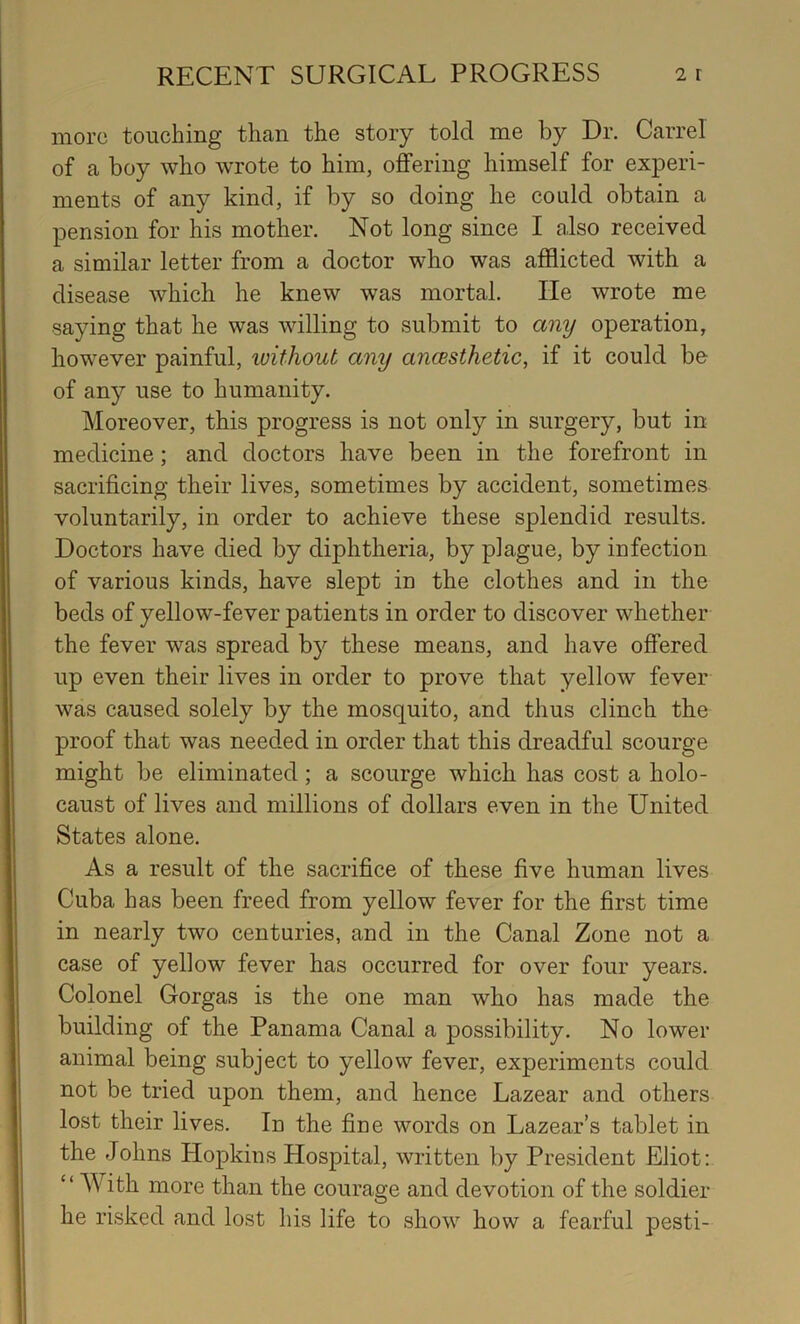 more touching than the story told me by Dr. Carrel of a boy who wrote to him, offering himself for experi- ments of any kind, if by so doing he could obtain a pension for his mother. Not long since I also received a similar letter from a doctor who was afflicted with a disease which he knew was mortal. He wrote me saying that he was willing to submit to any operation, however painful, luithout any ancBsthetic, if it could be of any use to humanity. Moreover, this progress is not only in surgery, but in medicine; and doctors have been in the forefront in sacrificing their lives, sometimes by accident, sometimes voluntarily, in order to achieve these splendid results. Doctors have died by diphtheria, by plague, by infection of various kinds, have slept in the clothes and in the beds of yellow-fever patients in order to discover whether the fever was spread by these means, and have offered up even their lives in order to prove that yellow fever was caused solely by the mosquito, and thus clinch the proof that was needed in order that this dreadful scourge might be eliminated; a scourge which has cost a holo- caust of lives and millions of dollars even in the United States alone. As a result of the sacrifice of these five human lives Cuba has been freed from yellow fever for the first time in nearly two centuries, and in the Canal Zone not a case of yellow fever has occurred for over four years. Colonel Gorgas is the one man who has made the building of the Panama Canal a possibility. No lower animal being subject to yellow fever, experiments could not be tried upon them, and hence Lazear and others lost their lives. In the fine words on Lazear’s tablet in the Johns Hopkins Hospital, written by President Eliot: “ With more than the courage and devotion of the soldier he risked and lost his life to show how a fearful pesti-