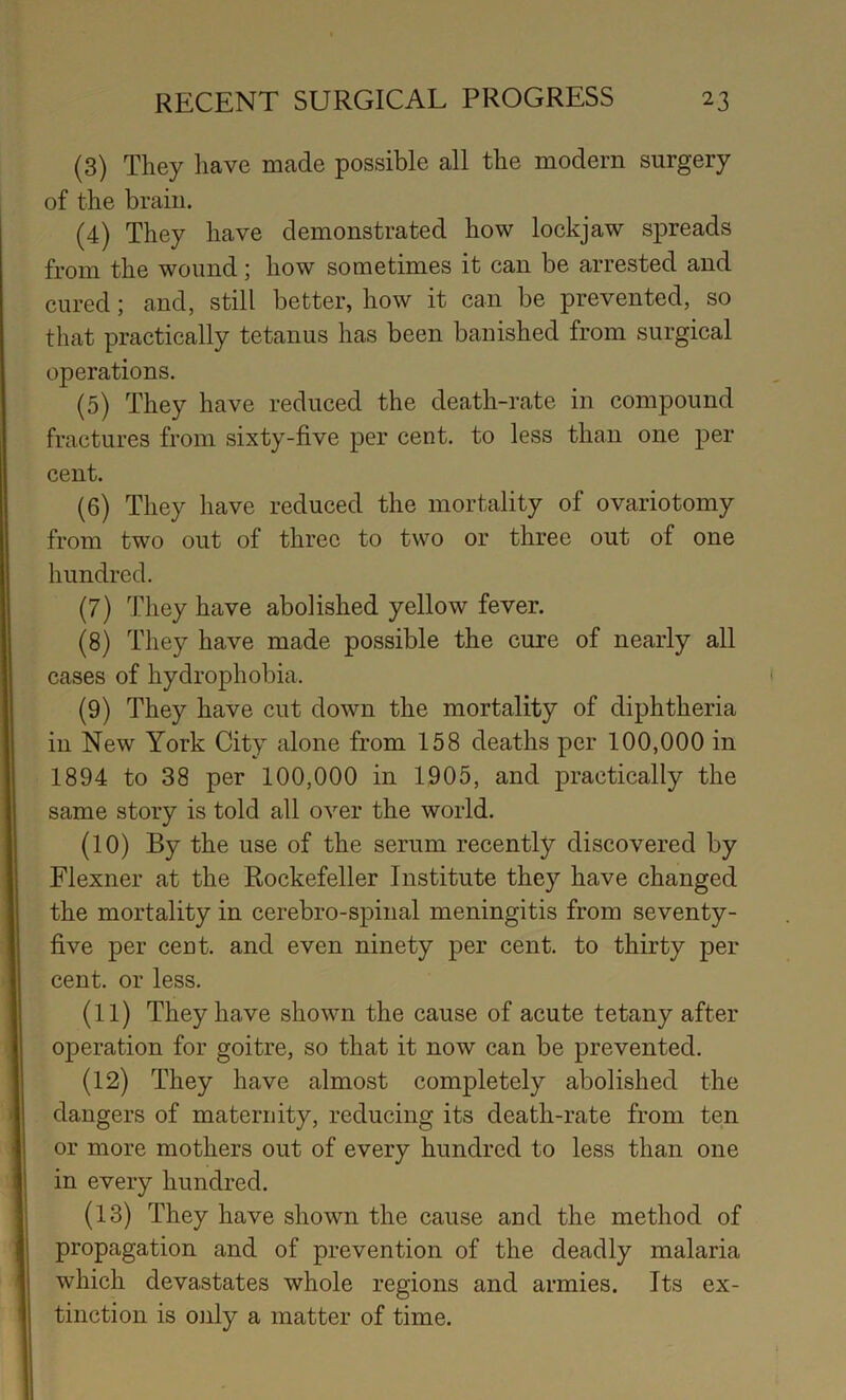 (3) They have made possible all the modern surgery of the brain. (4) They have demonstrated how lockjaw spreads from the wound; how sometimes it can be arrested and cured; and, still better, how it can be prevented, so that practically tetanus has been banished from surgical operations. (5) They have reduced the death-rate in compound fractures from sixty-five per cent, to less than one per cent. (6) They have reduced the mortality of ovariotomy from two out of three to two or three out of one hundred. (7) They have abolished yellow fever. (8) They have made possible the cure of nearly all cases of hydrophobia. (9) They have cut down the mortality of diphtheria in New York City alone from 158 deaths per 100,000 in 1894 to 38 per 100,000 in 1905, and practically the same story is told all over the world. (10) By the use of the serum recently discovered by Flexner at the Rockefeller Institute they have changed the mortality in cerebro-spinal meningitis from seventy- five per cent, and even ninety per cent, to thirty per cent, or less. (11) They have shown the cause of acute tetany after operation for goitre, so that it now can be prevented. (12) They have almost completely abolished the dangers of maternity, reducing its death-rate from ten or more mothers out of every hundred to less than one in every hundred. (13) They have shown the cause and the method of propagation and of prevention of the deadly malaria which devastates whole regions and armies. Its ex- tinction is only a matter of time.