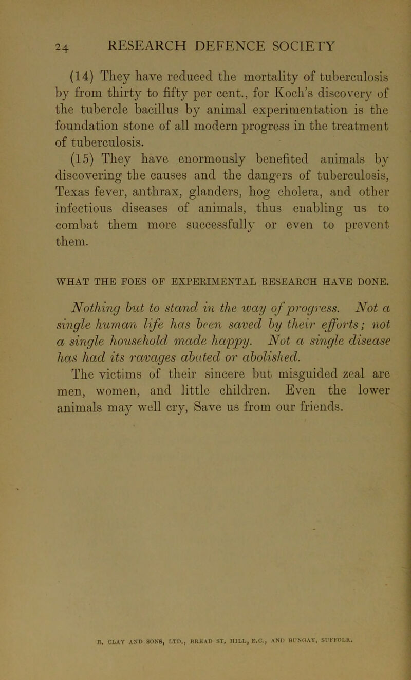 (14) They have reduced the mortality of tuberculosis by from thirty to fifty per cent., for Koch’s discovery of the tubercle bacillus by animal experimentation is the foundation stone of all modern progress in the treatment of tuberculosis. (15) They have enormously benefited animals by discovering the causes and the dangers of tuberculosis, Texas fever, anthrax, glanders, hog cholera, and other infectious diseases of animals, thus enabling us to combat them more successfully or even to prevent them. WHAT THE FOES OF EXPERIMENTAL RESEARCH HAVE DONE. Nothing hut to stand in the way of progress. Not a single human life has been saved by their efforts; not a single household made happy. Not a single disease has had its ravages abated or abolished. The victims of their sincere but misguided zeal are men, women, and little children. Even the lower animals may well cry, Save us from our friends. I i R. CLAY AND SONS, LTD., BRKAD ST, HILL, K.C., AND BCNOAY, SUKKOLK..