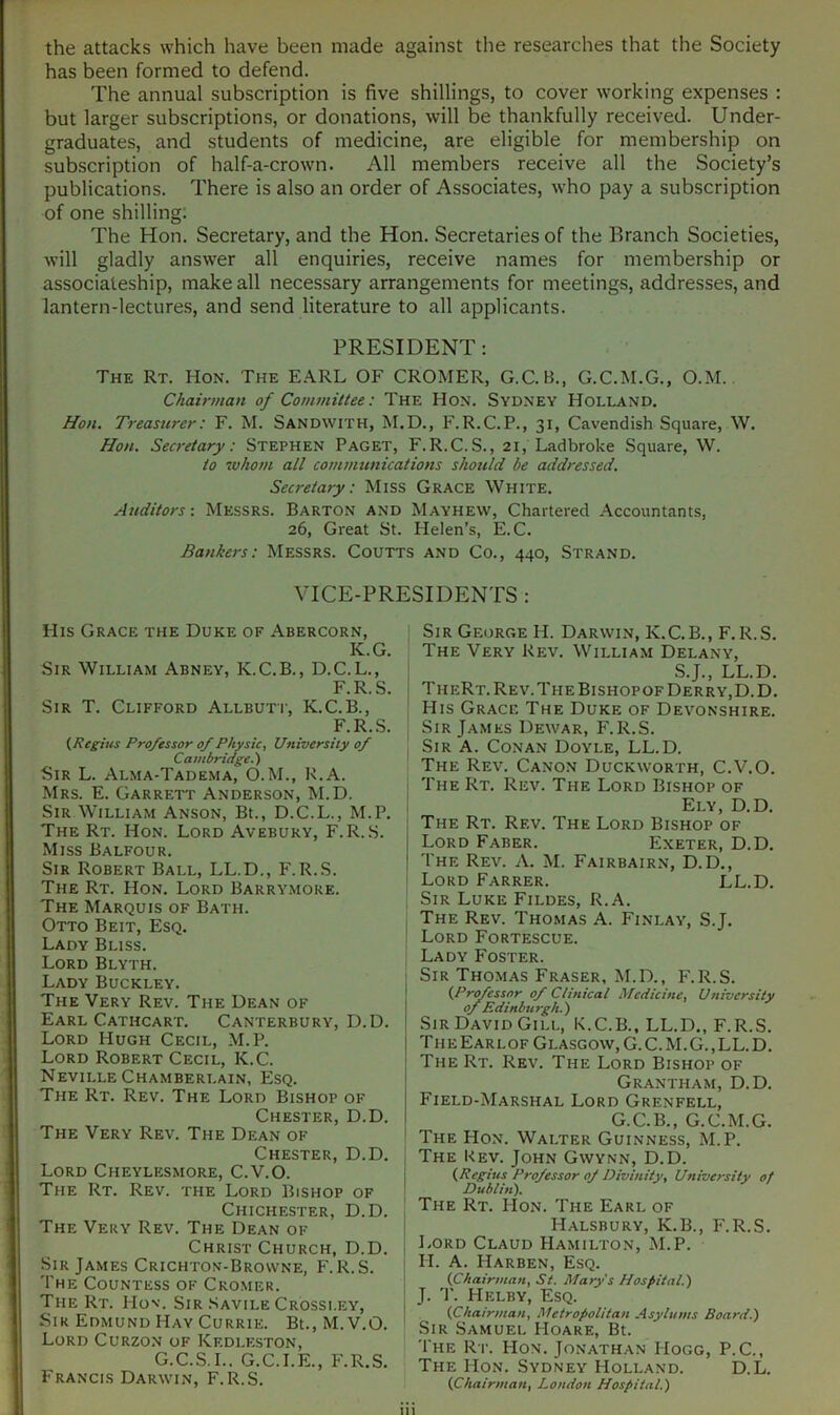 has been formed to defend. The annual subscription is five shillings, to cover working expenses : but larger subscriptions, or donations, will be thankfully received. Under- graduates, and students of medicine, are eligible for membership on subscription of half-a-crown. All members receive all the Society’s publications. There is also an order of Associates, who pay a subscription of one shilling; The Hon. Secretary, and the Hon. Secretaries of the Branch Societies, will gladly answer all enquiries, receive names for membership or associateship, make all necessary arrangements for meetings, addresses, and lantern-lectures, and send literature to all applicants. PRESIDENT: The Rt. Hon. The E.A.RL OF CROMER, G.C.B., G.C.M.G., O.M. Chairman of Committee: The Hon. Sydney Holland, Hon. Treasurer: F. M. Sandwith, M.D., F.R.C.P., 31, Cavendish Square, W. Hon. Secretary: Stephen Paget, F.R.C.S., 21, Ladbroke Square, W. to ’whom all communications should be addressed. Secretary: Miss Grace White. Auditors: MESSRS. Barton and Mayhew, Chartered Accountants, 26, Great St. Helen’s, E.C. Bankers: Messrs. Coutts and Co., 440, Strand. VICE-PRESIDENTS : His Grace the Duke of Abercorn, K.G. Sir William Abney, K.C.B., D.C.L., F.R.S. Sir T. Clifford Allbutt, K.C.B., F.R..S. (Regius Professor of Physic, University of Cambridge.') Sir L. Alma-Tadema, O.M., R.A. Mrs. E. Garrett Anderson, M.D. Sir William Anson, Bt., D.C.L., M.P. The Rt. Hon. Lord Avebury, F.R.S. Miss Balfour. Sir Robert Ball, LL.D., F.R.S. The Rt. Hon. Lord Barrymore. The Marquis of Bath. Otto Beit, Esq. Lady Bliss. Lord Blyth. Lady Buckley. The Very Rev. The Dean of Earl Cathcart. Canterbury, D.D. Lord Hugh Cecil, M.P. Lord Robert Cecil, K.C. Neville Chamberlain, Esq. The Rt. Rev. The Lord Bishop of Chester, D.D. The Very Rev. The Dean of Chester, D.D. Lord Cheylesmore, C.V.O. The Rt. Rev. the Lord Bishop of . Chichester, D.D. ! The Very Rev. The Dean of Christ Church, D.D. Sir James Crichton-Browne, F.R.S. The Countess of Cromer. The Rt. Hov. Sir .Savile Crossi.ey, Sir Edmund Hay Currie. Bt.,M.V.O. Lord Curzon of Kedleston, G.C.S.I.. G.C.I.E., F.R.S. Francis Darwin, F.R.S. Sir George H. Darwin, K.C.B., F.R.S. The Very Rev. William Delany, ! S.J., LL.D. ■ TheRt. Rev. The Bishopof Derry, D.D. His Grace The Duke of Devonshire. Sir James Dewar, F.R.S. Sir a. Conan Doyle, LL.D. The Rev. Canon Duckworth, C.V.O. The Rt. Rev. The Lord Bishop of I Ely, D.D. The Rt. Rev. The Lord Bishop of I Lord Faber. Exeter, D.D. ! The Rev. A. M. Fairbairn, D.D., i Lord Farrer. LL.D. Sir Luke Fildes, R.A. I The Rev. Thomas A. Finlay, S.J. ' Lord Fortescue. Lady Foster. Sir Thomas Fraser, M.D., F.R.S. I (Prtfessor of Clinical Medicine, University ofEdinburgh.) Sir David Gill, K.C.B., LL.D., F.R.S. Th E Earl OF Glasgow, G. C. M. G. , LL. D. The Rt. Rev. The Lord Bishop of Grantham, D.D. Field-Marshal Lord Grenfell, G.C.B., G.C.M.G. The Hon. Walter Guinness, M.P. I The Kev. John Gwynn, D.D. j (Regius Professor of Divinity, University of The Rt. Hon. The Earl of I Halsbury, K.B., F.R.S. , l.ORD Claud Hamilton, M.P. II. A. Harben, Esq. ] (Chairman, St. Mary's Hospital.) ! J. '1'. Helby, Esq. I (Chairman, Metropolitan Asylums Board.) Sir Samuel Hoare, Bt. The Rt. Hon. Jonathan Hogg, P.C., The Hon. Sydney Holland. D.L. (Chairman, London Hospital.)