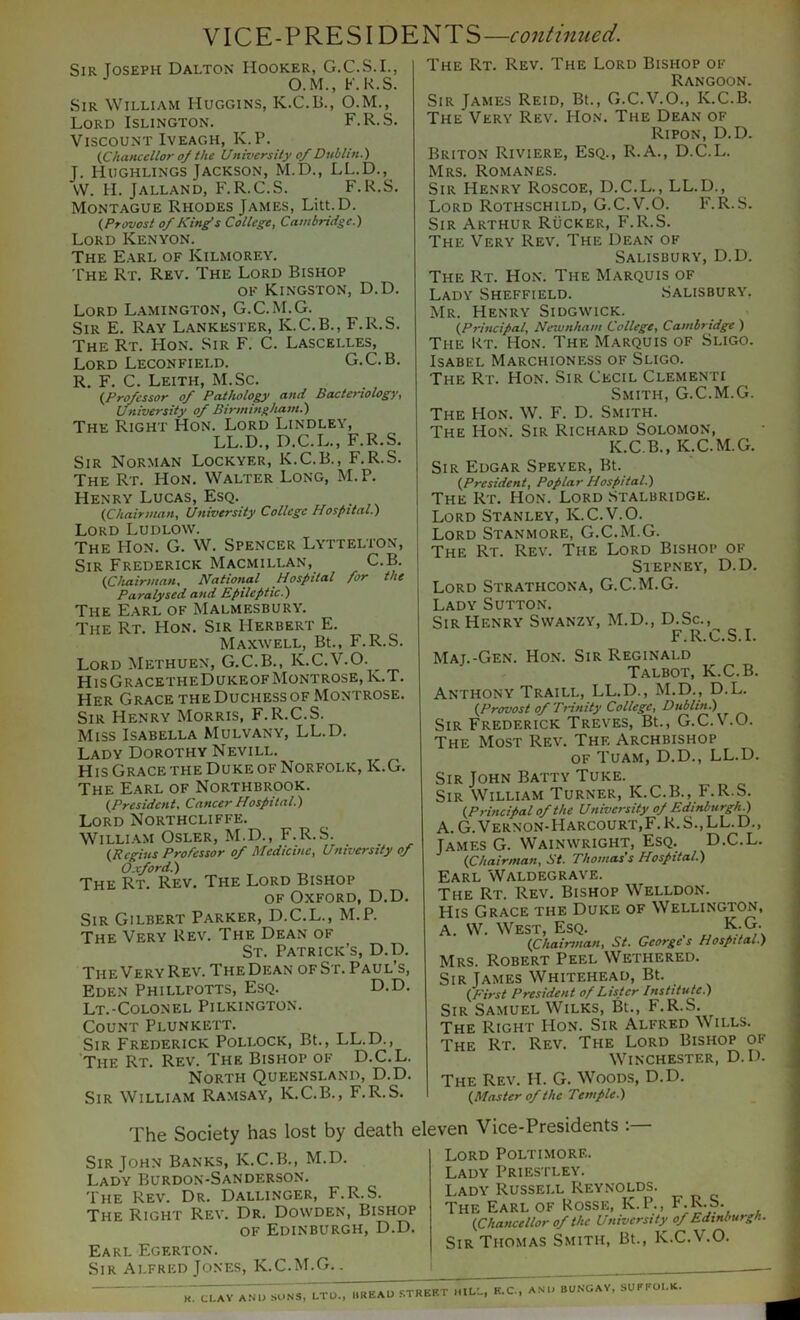 VICE-PRESIDENTS—continued. Sir Joseph Dalton Hooker, G.C.S.I., O.M., F.R.S. Sir William Huggins, K.C.B., O.M., Lord Islington. F.R.S. Viscount Iveagh, K.P. (Chancellor o/ the University of Dublin.) J. Hughlings Jackson, M.D., LL.D., VV. H. Jalland, F.R.C.S. F.R.S. Montague Rhodes James, Litt.D. (Provost of King's College, Cambridge.) Lord Kenyon. The Earl of Kilmorey. The Rt. Rev. The Lord Bishop OF Kingston, D.D. Lord Lamington, G.C.M.G. Sir E. Ray Lankester, K.C.B., F.R.S. The Rt. Hon. Sir F. C. Lascelles, Lord Leconfield. G.C.B. R. F. C. Leith, M.Sc. (Professor of Patholop> and Bacteriology, University of Birmingham.) The Right Hon. Lord Lindley, LL.D., D.C.L., F.R.S. Sir Norman Lockyer, K.C.B., F.R.S. The Rt. Hon. Walter Long, M.P. Henry Lucas, Esq. (Chairman^ University College Hospital.) Lord Ludlow. The Hon. G. W. Spencer Lyttelton, Sir Frederick Macmillan, C.B. {Chairman, National Hospital for the Paralysed and Epileptic.) The Earl of Malmesbury. The Rt. Hon. Sir Herbert E. Maxwell, Bt., F.R.S. Lord Methuen, G.C.B., K.C.V.O. ^ HisGracetheDukeofMontrose, K.T. Her Grace the Duchess of Montrose. Sir Henry Morris, F.R.C.S. Miss Isabella Mulvany, LL.D. Lady Dorothy Nevill. His Grace THE Duke OF Norfolk, K.G. The Earl of Northbrook. (President, Cancer Hospital.) Lord Northcliffe. William Osler, M.D., F.R.S. (Regius Professor of Medicine, University of O.xford.) The Rt. Rev. The Lord Bishop of Oxford, D.D. Sir Gilbert Parker, D.C.L., M.P. The Very Rev. The Dean of St. Patrick’s, D.D. The Very Rev. The Dean of St. Paul’s, Eden Phillpotts, Esq. D.D. Lt.-Colonel Pilkington. Count Plunkett. Sir Frederick Pollock, Bt., LL.D., The Rt. Rev. The Bishop of D.C.L. North Queensland, D.D. Sir William Ramsay, K.C.B., F.R.S. The Rt. Rev. The Lord Bishop of Rangoon. Sir James Reid, Bt., G.C.V.O., K.C.B. The Very Rev. Hon. The Dean of Ripon, D.D. Briton Riviere, Esq., R.A., D.C.L. Mrs. Romanes. Sir Henry Roscoe, D.C.L., LL.D., Lord Rothschild, G.C.V.O. F.R.S. Sir Arthur Rucker, F.R.S. The Very Rev. The Dean of Salisbury, D.D. The Rt. Hon. The Marquis of Lady Sheffield. .Salisbury. Mr. Henry Sidgwick. (Principal, Newnham College, Cambridge ) The Kt. Hon. The Marquis of Sligo. Isabel Marchioness of Sligo. The Rt. Hon. Sir Cecil Clementi Smith, G.C.M.G. The Hon. W. F. D. Smith. The Hon. Sir Richard Solomon, K.C.B., K.C.M.G. Sir Edgar Speyer, Bt. (President, Poplar Hospital.) The Rt. Hon. Lord .Stalbridge. Lord Stanley, K.C.V.0. Lord Stanmore, G.C.M.G. The Rt. Rev. The Lord Bishop of Stepney, D.D. Lord Strathcona, G.C.M.G. Lady Sutton. Sir Henry Swanzy, M.D., D.Sc., F.R.C.S.1. Mat.-Gen. Hon. Sir Reginald Talbot, K.C.B. Anthony Traill, LL.D., M.D., D.L. (Provost of Trinity College, Dublin.) Sir Frederick Treves, Bt., G.C.V.O. The Most Rev. The Archbishop of Tuam, D.D., LL.D. Sir John Batty Tuke. Sir William Turner, K.C.B., F.R.S. (Principal of the University of Edinburgh^ A. G. Vernon-Harcourt,F. R. S., LL. D., James G. Wainwright, Esq. D.C.L. (Chairman, St. Thomas s Hospital.) Earl Waldegrave. The Rt. Rev. Bishop Welldon. His Grace the Duke of Wellington, A. \V. West, Esq. , K.G (Chairman, St. Georges Hospital.) Mrs. Robert Peel Wethered. Sir James Whitehead, Bt. (First President of Lister Institute.) Sir Samuel Wilks, Bt., F.R.S. The Right Hon. Sir Alfred Wills. The Rt. Rev. The Lord Bishop of Winchester, D.D. The Rev. H. G. Woods, D.D. (Master of the Temple.) The Society has lost by death eleven Vice-Presidents ; Sir John Banks, K.C.I^., M.D. Lady Burdon-Sanderson. The Rev. Dr. Dallinger, F.R.S. The Right Rev. Dr. Dowden, Bishop of Edinburgh, D.D. Earl Egerton. Sir Alfred Jones, K.C.M.G.. Lord Poltimore. Lady Priestley. Lady Russell Reynolds. The Earl of Rosse, K.P., F-K-S. (Chancellor of the University of Edinburgh. Sir Thomas Smith, Bt., K.C.V.O. K. CI.AV A.NU SUNS, LTD., IIREAD STREET H II.:., E.C., ANli BUNGAV, SUFEOI.K