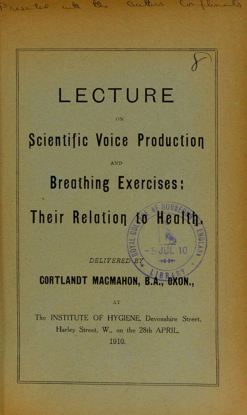 LECTURE ON Scientific Voice Production AND Breathing Exercises: Their Relotion/^%^S||: iff- DELIVERED GORTLANDT MAGMAHON, AT The INSTITUTE OF HYGIENE, Devonshire Street. Harley Street, W., on the 28th APRIL, 1910, -■M