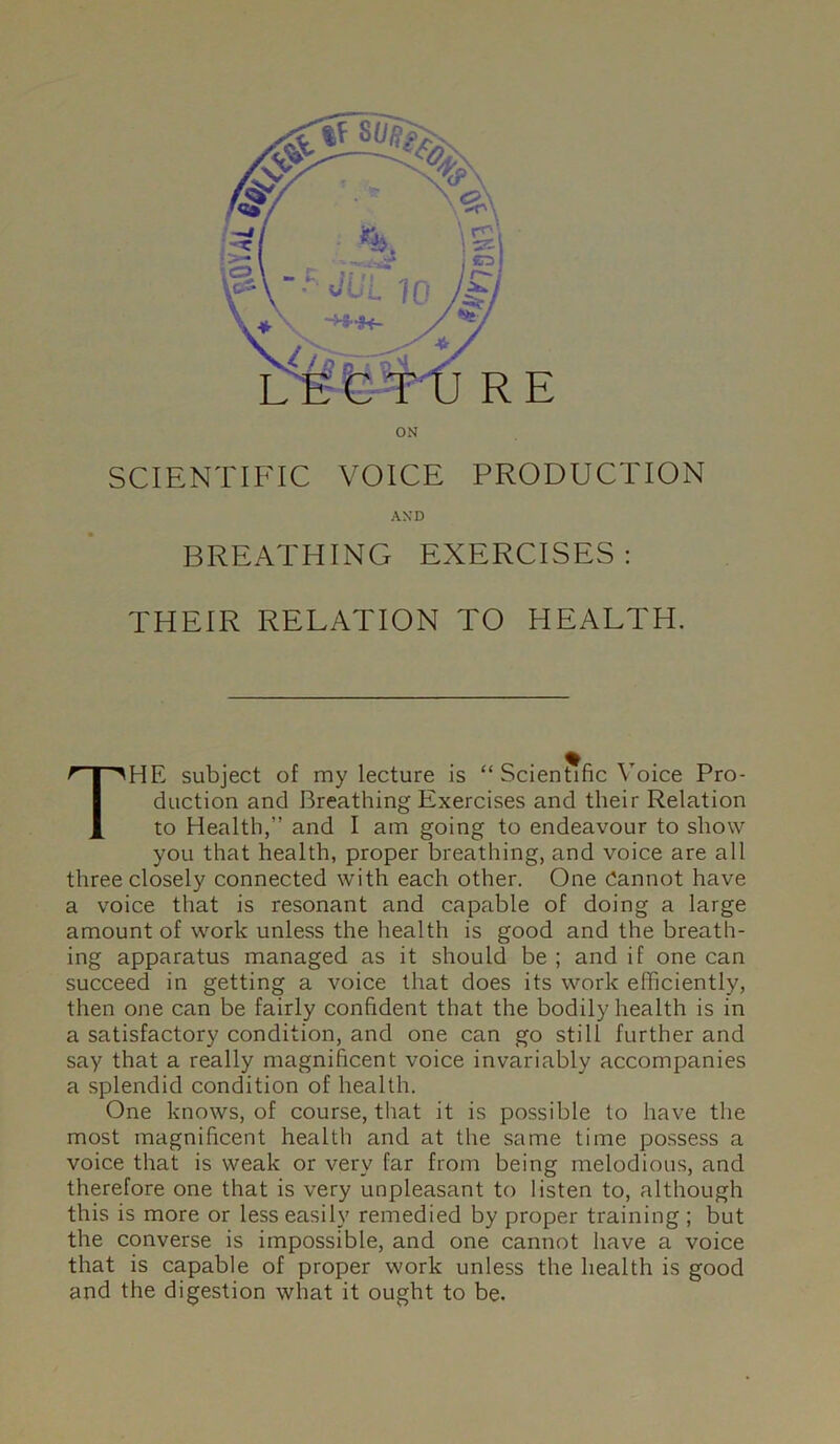 SCIENTIFIC VOICE PRODUCTION AND BREATHING EXERCISES: THEIR RELATION TO HEALTH. The subject of my lecture is “ Scientific Voice Pro- duction and Breathing Exercises and their Relation to Health,” and I am going to endeavour to show you that health, proper breathing, and voice are all three closely connected with each other. One dannot have a voice that is resonant and capable of doing a large amount of wmrk unless the health is good and the breath- ing apparatus managed as it should be ; and if one can succeed in getting a voice that does its work efficiently, then one can be fairly confident that the bodily health is in a satisfactory condition, and one can go still further and say that a really magnificent voice invariably accompanies a splendid condition of health. One knows, of course, that it is possible to have the most magnificent health and at the same time possess a voice that is weak or very far from being melodious, and therefore one that is very unpleasant to listen to, although this is more or less easily remedied by proper training ; but the converse is impossible, and one cannot have a voice that is capable of proper work unless the health is good and the digestion what it ought to be.