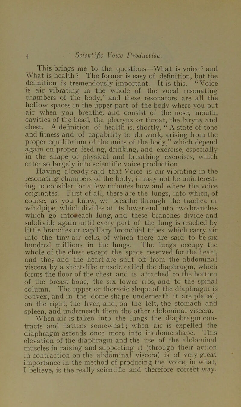 This brings me to the questions—What is voice? and What is health ? The former is easy of definition, but the definition is tremendously important. It is this. “Voice is air vibrating in the whole of the vocal resonating chambers of the body,” and these resonators are all the hollow spaces in the upper part of the body where you put air when you breathe, and consist of the nose, moutli, cavities of the head, the pharynx or throat, the larynx and chest. A definition of health is, shortly, “ A state of tone and fitness and of capability to do work, arising from the proper equilibrium of the units of the body,” which depend again on proper feeding, drinking, and exercise, especially in the shape of physical and breathing exercises, which enter so largely into scientific voice production. Having already said that Voice is air vibrating in the resonating chambers of the body, it may not be uninterest- ing to consider for a few minutes how and where the voice originates. First of all, there are the lungs, into which, of course, as you know, we breathe through the trachea or windpipe, which divides at its lower end into two branches which go into#each lung, and these branches divide and subdivide again until every part of the lung is reached by little branches or capillary bronchial tubes which carry air into the tiny air cells, of which there are said to be six hundred millions in the lungs. The lungs occupy the whole of the chest except the space reserved for the heart, and they and the heart are shut off from the abdominal viscera by a sheet-like muscle called the diaphragm, which forms the floor of the chest and is attached to the bottom of the breast-bone, the six lower ribs, and to the spinal column. The upper or thoracic shape of the diaphragm is convex, and in the dome shape underneath it are placed, on the right, the liver, and, on the left, the stomach and si^leen, and underneath them the other abdominal viscera. When air is taken into the lungs the diaphragm con- tracts and flattens somewhat; when air is expelled the diaphragm ascends once more into its dome shape. This elevation of the diaphragm and the use of the abdominal muscles in raising and supporting it (through their action in contraction on the abdominal viscera) is of very great importance in the method of producing the voice, in what, I believe, is the really scientific and therefore correct way.